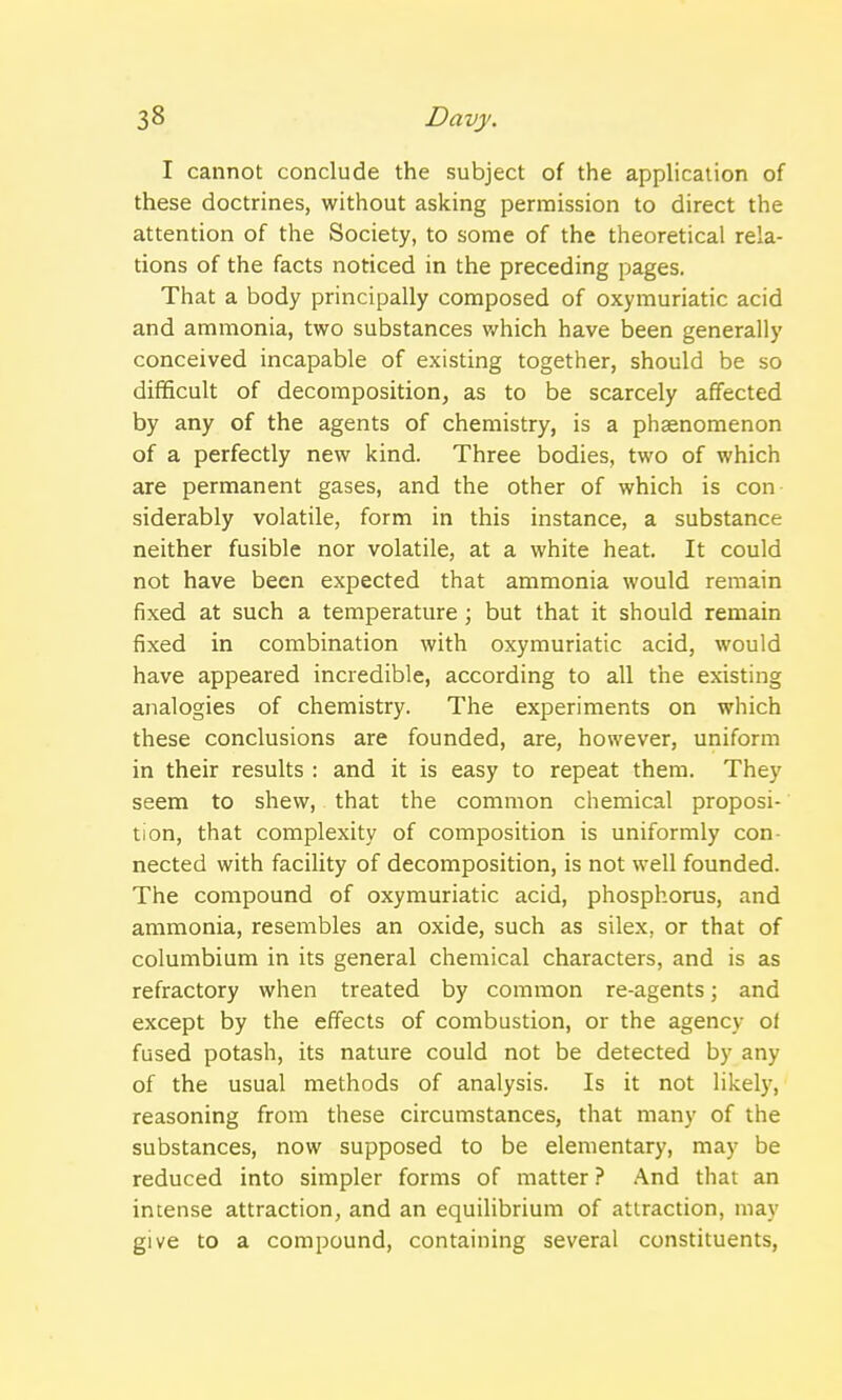 I cannot conclude the subject of the application of these doctrines, without asking permission to direct the attention of the Society, to some of the theoretical rela- tions of the facts noticed in the preceding pages. That a body principally composed of oxymuriatic acid and ammonia, two substances which have been generally conceived incapable of existing together, should be so difficult of decomposition, as to be scarcely affected by any of the agents of chemistry, is a phaenomenon of a perfectly new kind. Three bodies, two of which are permanent gases, and the other of which is con siderably volatile, form in this instance, a substance neither fusible nor volatile, at a white heat. It could not have been expected that ammonia would remain fixed at such a temperature; but that it should remain fixed in combination with oxymuriatic acid, would have appeared incredible, according to all the existing analogies of chemistry. The experiments on which these conclusions are founded, are, however, uniform in their results : and it is easy to repeat them. They seem to shew, that the common chemical proposi- tion, that complexity of composition is uniformly con- nected with facility of decomposition, is not well founded. The compound of oxymuriatic acid, phosphorus, and ammonia, resembles an oxide, such as silex. or that of columbium in its general chemical characters, and is as refractory when treated by common re-agents; and except by the effects of combustion, or the agency of fused potash, its nature could not be detected by any of the usual methods of analysis. Is it not likely, reasoning from these circumstances, that many of the substances, now supposed to be elementary, may be reduced into simpler forms of matter ? And that an intense attraction, and an equilibrium of attraction, may give to a compound, containing several constituents,