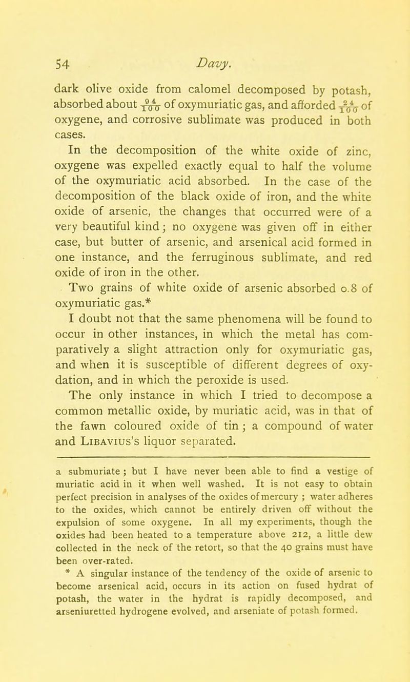 dark olive oxide from calomel decomposed by potash, absorbed about of oxymuriatic gas, and afforded xVu of oxygene, and corrosive sublimate was produced in both cases. In the decomposition of the white oxide of zinc, oxygene was expelled exactly equal to half the volume of the oxymuriatic acid absorbed. In the case of the decomposition of the black oxide of iron, and the white oxide of arsenic, the changes that occurred were of a very beautiful kind; no oxygene was given off in either case, but butter of arsenic, and arsenical acid formed in one instance, and the ferruginous sublimate, and red oxide of iron in the other. Two grains of white oxide of arsenic absorbed 0.8 of oxymuriatic gas.* I doubt not that the same phenomena will be found to occur in other instances, in which the metal has com- paratively a slight attraction only for oxymuriatic gas, and when it is susceptible of different degrees of oxy- dation, and in which the peroxide is used. The only instance in which I tried to decompose a common metallic oxide, by muriatic acid, was in that of the fawn coloured oxide of tin; a compound of water and Libavius's liquor separated. a submuriate ; but I have never been able to find a vestige of muriatic acid in it when well washed. It is not easy to obtain perfect precision in analyses of the oxides of mercury ; water adheres to the oxides, which cannot be entirely driven off without the expulsion of some oxygene. In all my experiments, though the oxides had been heated to a temperature above 212, a little dew collected in the neck of the retort, so that the 40 grains must have been over-rated. * A singular instance of the tendency of the oxide of arsenic to become arsenical acid, occurs in its action on fused hydrat of potash, the water in the hydrat is rapidly decomposed, and arseniuretted hydrogene evolved, and arseniate of potash formed.
