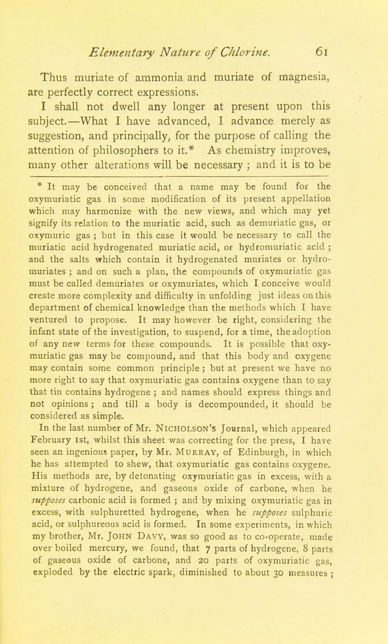 Thus muriate of ammonia and muriate of magnesia, are perfectly correct expressions. I shall not dwell any longer at present upon this subject.—What I have advanced, I advance merely as suggestion, and principally, for the purpose of calling the attention of philosophers to it.* As chemistry improves, many other alterations will be necessary ; and it is to be * It may be conceived that a name may be found for the oxymuriatic gas in some modification of its present appellation which may harmonize with the new views, and which may yet signify its relation to the muriatic acid, such as demuriatic gas, or oxymuric gas ; but in this case it would be necessary to call the muriatic acid hydrogenated muriatic acid, or hydromuriatic acid ; and the salts which contain it hydrogenated muriates or hydro- muriates ; and on such a plan, the compounds of oxymuriatic gas must be called demuriates or oxymuriates, which I conceive would create more complexity and difficulty in unfolding just ideas on this department of chemical knowledge than the methods which I have ventured to propose. It may however be right, considering the infant state of the investigation, to suspend, for a time, the adoption of any new terms for these compounds. It is possible that oxy- muriatic gas may be compound, and that this body and oxygene may contain some common principle; but at present we have no more right to say that oxymuriatic gas contains oxygene than to say that tin contains hydrogene ; and names should express things and not opinions; and till a body is decompounded, it should be considered as simple. In the last number of Mr. Nicholson's Journal, which appeared February 1st, whilst this sheet was correcting for the press, I have seen an ingenious paper, by Mr. Murray, of Edinburgh, in which he has attempted to shew, that oxymuriatic gas contains oxygene. His methods are, by detonating oxymuriatic gas in excess, with a mixture of hydrogene, and gaseous oxide of carbone, when he supposes carbonic acid is formed ; and by mixing oxymuriatic gas in excess, with sulphuretted hydrogene, when he supposes sulphuric acid, or sulphureous acid is formed. In some experiments, in which my brother, Mr. John Davy, was so good as to co-operate, made over boiled mercury, we found, that 7 parts of hydrogene, 8 parts of gaseous oxide of carbone, and 20 parts of oxymuriatic gas, exploded by the electric spark, diminished to about 30 measures ;