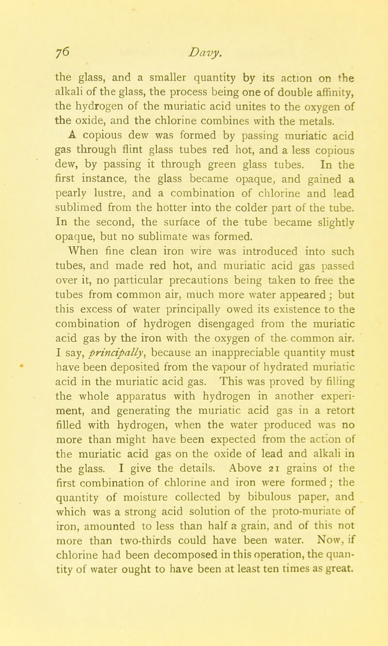 the glass, and a smaller quantity by its action on the alkali of the glass, the process being one of double affinity, the hydrogen of the muriatic acid unites to the oxygen of the oxide, and the chlorine combines with the metals. A copious dew was formed by passing muriatic acid gas through flint glass tubes red hot, and a less copious dew, by passing it through green glass tubes. In the first instance, the glass became opaque, and gained a pearly lustre, and a combination of chlorine and lead sublimed from the hotter into the colder part of the tube. In the second, the surface of the tube became slightly opaque, but no sublimate was formed. When fine clean iron wire was introduced into such tubes, and made red hot, and muriatic acid gas passed over it, no particular precautions being taken to free the tubes from common air, much more water appeared; but this excess of water principally owed its existence to the combination of hydrogen disengaged from the muriatic acid gas by the iron with the oxygen of the common air. I say, principally, because an inappreciable quantity must have been deposited from the vapour of hydrated muriatic acid in the muriatic acid gas. This was proved by filiing the whole apparatus with hydrogen in another experi- ment, and generating the muriatic acid gas in a retort filled with hydrogen, when the water produced was no more than might have been expected from the action of the muriatic acid gas on the oxide of lead and alkali in the glass. I give the details. Above 21 grains of the first combination of chlorine and iron were formed ; the quantity of moisture collected by bibulous paper, and which was a strong acid solution of the proto-muriate of iron, amounted to less than half a grain, and of this not more than two-thirds could have been water. Now. if chlorine had been decomposed in this operation, the quan- tity of water ought to have been at least ten times as great.