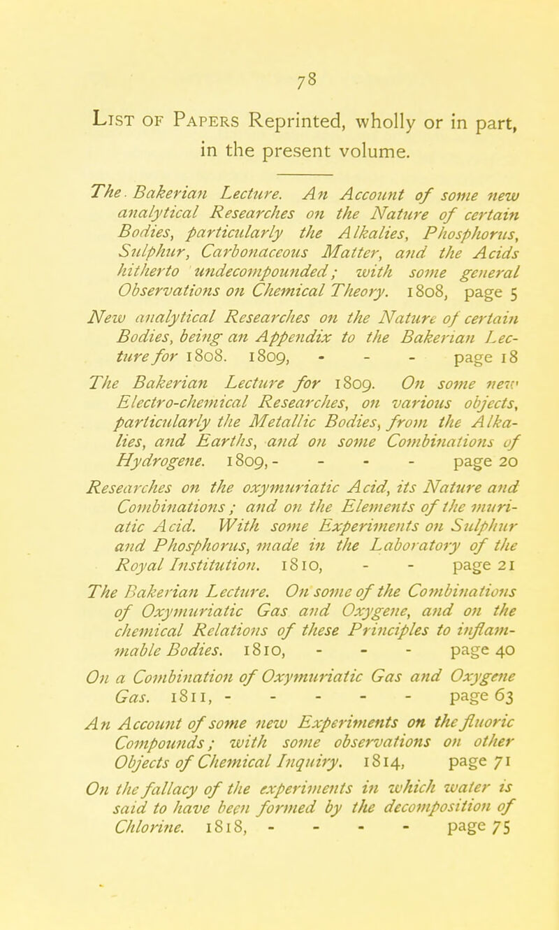 List of Papers Reprinted, wholly or in part, in the present volume. The.Bakerian Lecture. An Account of some new analytical Researches on the Nature of certain Bodies, particularly the Alkalies, Phosphorus, Sulphur, Carbonaceous Matter, a?id the Acids hitherto undecompounded ; with some general Observations on Chemical Theory. 1808, page 5 New analytical Researches on the Nature of certain Bodies, being an Appendix to the Bakerian Lec- ture for 1808. 1809, - page 18 The Bakerian Lecture for 1809. On some nev.' Electro-chemical Researches, on various objects, particularly the Metallic Bodies> from the Alka- lies, and Earths, and on some Combinations of Hydrogene. 1809, - page 20 Researches on the oxymuriatic Acid, its Nature and Combinations ; and on the Elements of the muri- atic Acid. With some Experiments on Sulphur and Phosphorus, made in the Laboratory of the Royal Institution. 1810, - - page 21 The Bakerian Lecture. On some of the Combinations of Oxymuriatic Gas and Oxygene, and on the chemical Relations of these Principles to inflam- mable Bodies. 1810, - - - page 40 On a Combination of Oxymuriatic Gas and Oxygene Gas. 1811, page 63 An Account of some new Experiments on the fluoric Compounds; with some observations on other Objects of Chemical Inquiry. 1814, page 71 On the fallacy of the experiments in which water is said to have been formed by the decomposition of Chlorine. 1818, - - - - page 75