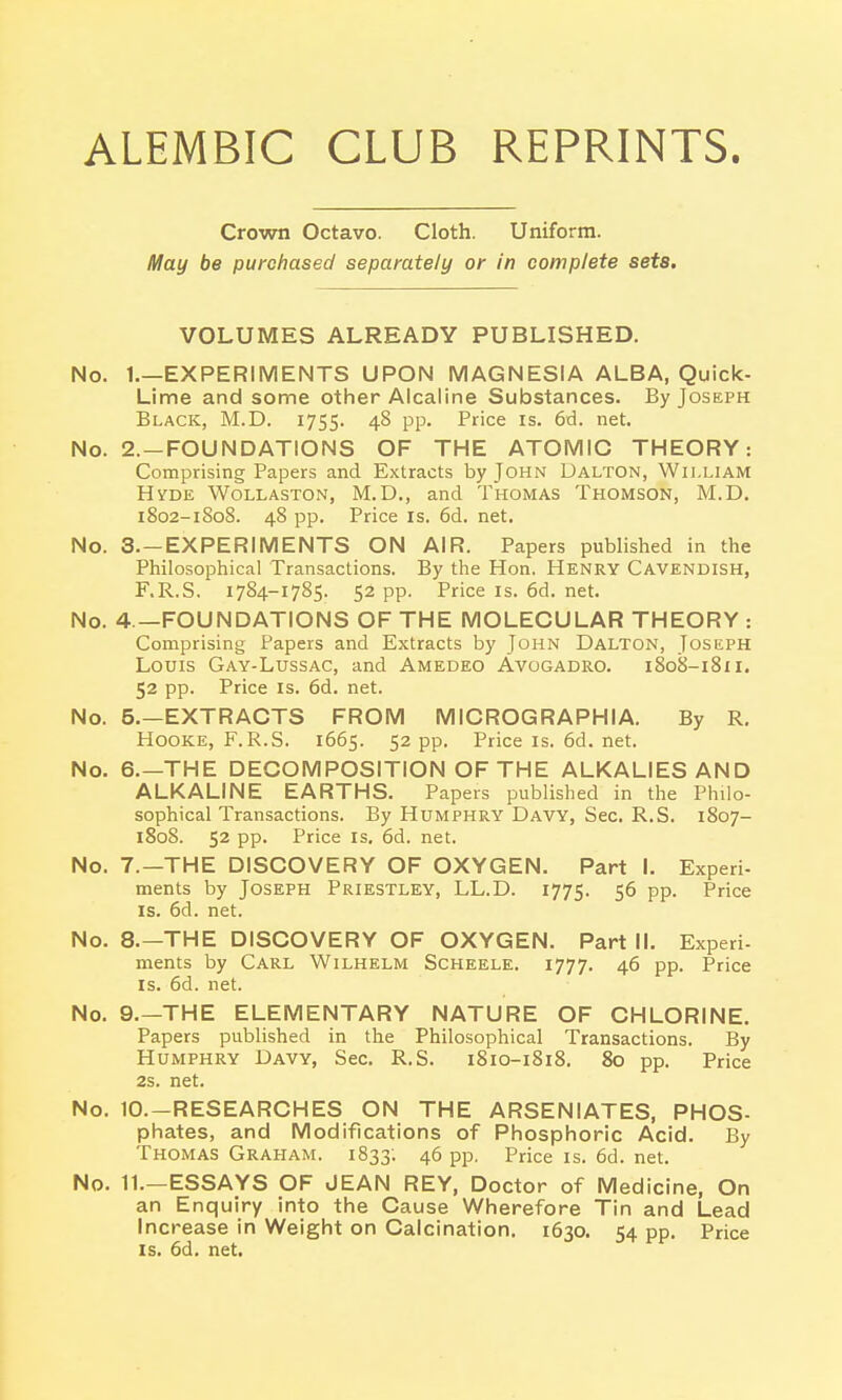 Crown Octavo. Cloth. Uniform. May be purchased separately or in complete sets. VOLUMES ALREADY PUBLISHED. No. 1.—EXPERIMENTS UPON MAGNESIA ALBA, Quick- Lime and some other Alcaline Substances. By Joseph Black, M.D. 1755. 4§ PP- Price is. 6d. net. No. 2. —FOUNDATIONS OF THE ATOMIC THEORY: Comprising Papers and Extracts by John Dalton, William Hyde Wollaston, M.D., and Thomas Thomson, M.D. 1802-1808. 48 pp. Price is. 6d. net. No. 3. —EXPERIMENTS ON AIR. Papers published in the Philosophical Transactions. By the Hon. Henry Cavendish, F.R.S. 1784-1785. 52 pp. Price is. 6d. net. No. 4 —FOUNDATIONS OF THE MOLECULAR THEORY : Comprising Papers and Extracts by John Dalton, Joseph Louis Gay-Lussac, and Amedeo Avogadro. 1808-1811. 52 pp. Price is. 6d. net. No. 5.—EXTRACTS FROM MICROGRAPH I A. By R. Hooke, F.R.S. 1665. 52 pp. Priceis.6d.net. No. 6.—THE DECOMPOSITION OF THE ALKALIES AND ALKALINE EARTHS. Papers published in the Philo- sophical Transactions. By Humphry Davy, Sec. R.S. 1807- 1808. 52 pp. Price is. 6d. net. No. 7.-THE DISCOVERY OF OXYGEN. Part I. Experi- ments by Joseph Priestley, LL.D. 1775. 56 pp. Price is. 6d. net. No. 8.—THE DISCOVERY OF OXYGEN. Part II. Experi- ments by Carl Wilhelm Scheele. 1777. 46 pp. Price is. 6d. net. No. 9.—THE ELEMENTARY NATURE OF CHLORINE. Papers published in the Philosophical Transactions. By Humphry Davy, Sec. R.S. 1810-1818. 80 pp. Price 2s. net. No. 10.—RESEARCHES ON THE ARSENIATES, PHOS- phates, and Modifications of Phosphoric Acid. By Thomas Graham. 1833; 46 pp. Price is. 6d. net. No. 11.—ESSAYS OF JEAN REY, Doctor of Medicine, On an Enquiry into the Cause Wherefore Tin and Lead Increase in Weight on Calcination. 1630. 54 pp. Price is. 6d. net.