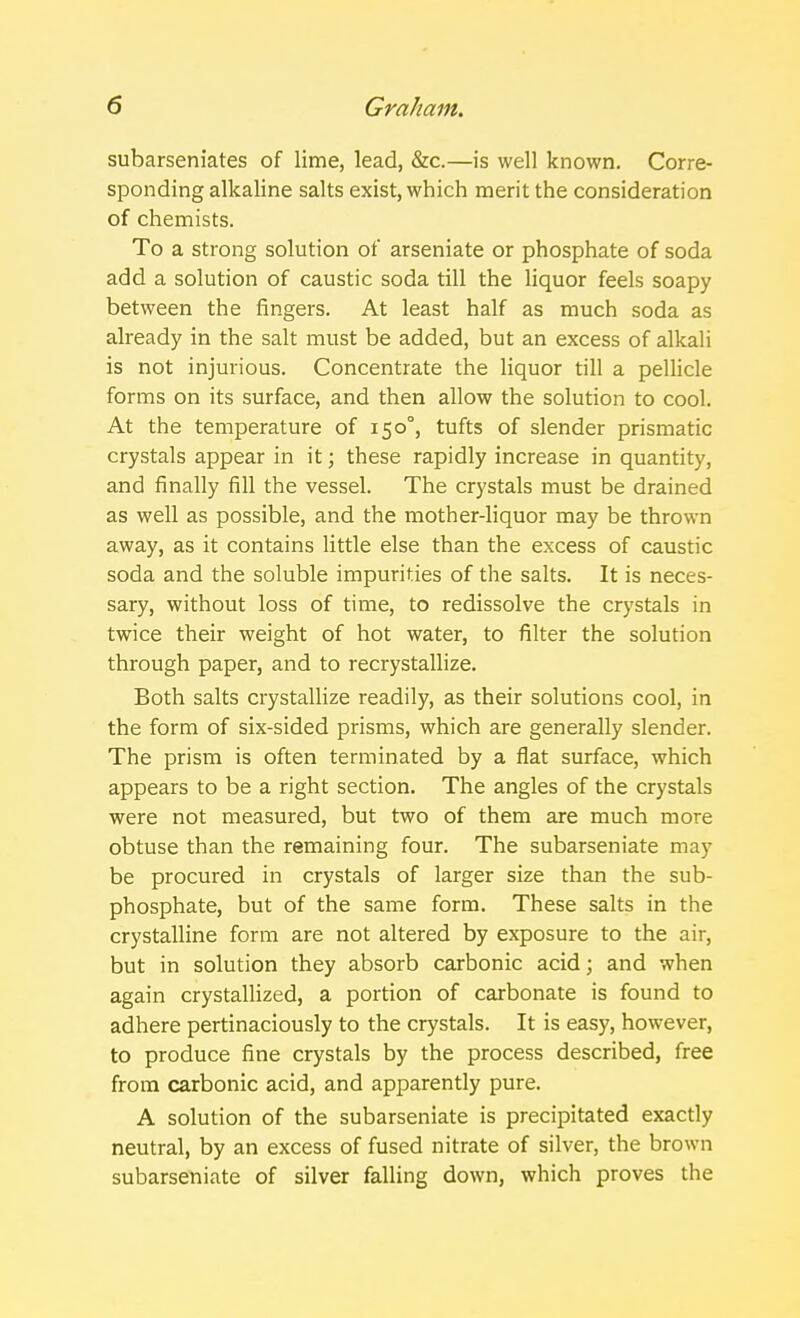 subarseniates of lime, lead, &c.—is well known. Corre- sponding alkaline salts exist, which merit the consideration of chemists. To a strong solution of arseniate or phosphate of soda add a solution of caustic soda till the liquor feels soapy between the fingers. At least half as much soda as already in the salt must be added, but an excess of alkali is not injurious. Concentrate the liquor till a pellicle forms on its surface, and then allow the solution to cool. At the temperature of 150°, tufts of slender prismatic crystals appear in it; these rapidly increase in quantity, and finally fill the vessel. The crystals must be drained as well as possible, and the mother-liquor may be thrown away, as it contains little else than the excess of caustic soda and the soluble impurities of the salts. It is neces- sary, without loss of time, to redissolve the crystals in twice their weight of hot water, to filter the solution through paper, and to recrystallize. Both salts crystallize readily, as their solutions cool, in the form of six-sided prisms, which are generally slender. The prism is often terminated by a flat surface, which appears to be a right section. The angles of the crystals were not measured, but two of them are much more obtuse than the remaining four. The subarseniate may be procured in crystals of larger size than the sub- phosphate, but of the same form. These salts in the crystalline form are not altered by exposure to the air, but in solution they absorb carbonic acid; and when again crystallized, a portion of carbonate is found to adhere pertinaciously to the crystals. It is easy, however, to produce fine crystals by the process described, free from carbonic acid, and apparently pure. A solution of the subarseniate is precipitated exactly neutral, by an excess of fused nitrate of silver, the brown subarseniate of silver falling down, which proves the