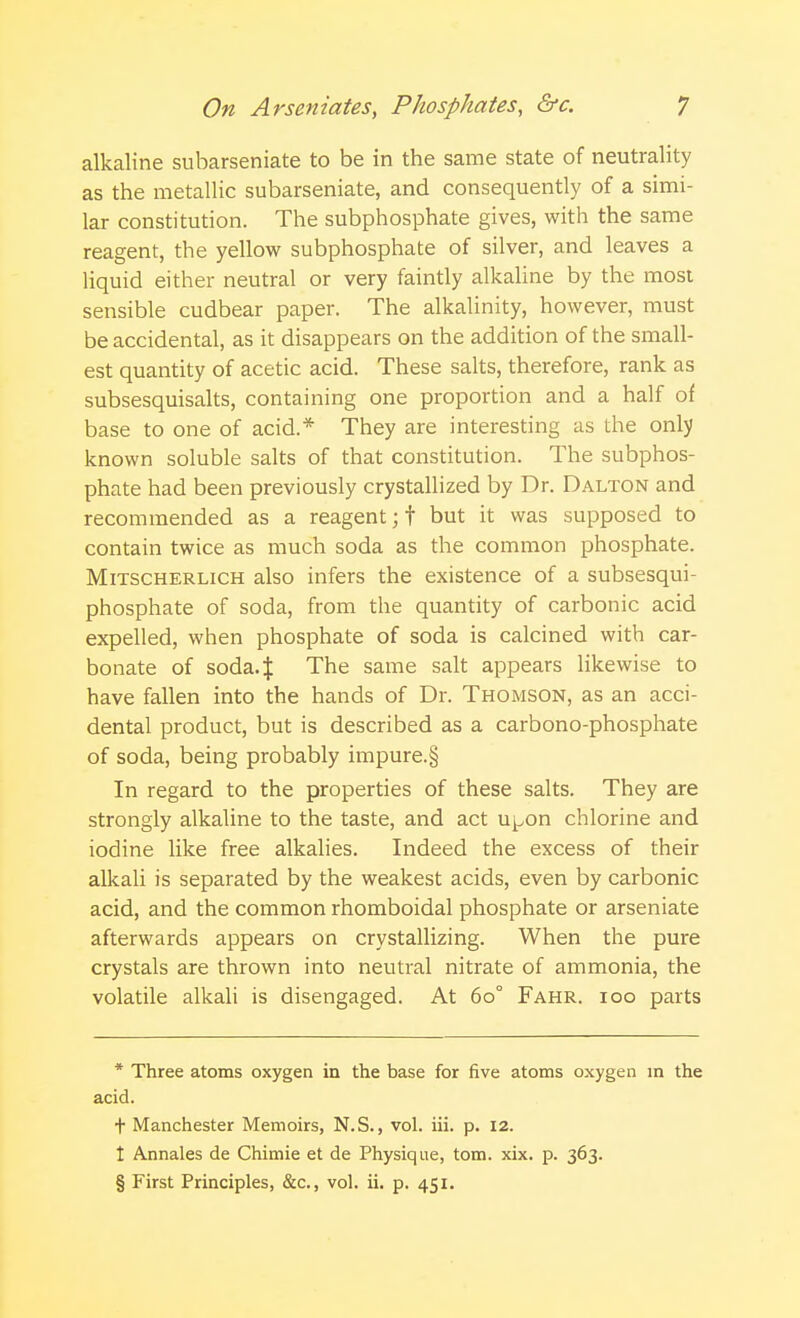 alkaline subarseniate to be in the same state of neutrality as the metallic subarseniate, and consequently of a simi- lar constitution. The subphosphate gives, with the same reagent, the yellow subphosphate of silver, and leaves a liquid either neutral or very faintly alkaline by the most sensible cudbear paper. The alkalinity, however, must be accidental, as it disappears on the addition of the small- est quantity of acetic acid. These salts, therefore, rank as subsesquisalts, containing one proportion and a half of base to one of acid * They are interesting as the only known soluble salts of that constitution. The subphos- phate had been previously crystallized by Dr. Dalton and recommended as a reagent; f but it was supposed to contain twice as much soda as the common phosphate. Mitscherlich also infers the existence of a subsesqui- phosphate of soda, from the quantity of carbonic acid expelled, when phosphate of soda is calcined with car- bonate of soda.J The same salt appears likewise to have fallen into the hands of Dr. Thomson, as an acci- dental product, but is described as a carbono-phosphate of soda, being probably impure.§ In regard to the properties of these salts. They are strongly alkaline to the taste, and act u^on chlorine and iodine like free alkalies. Indeed the excess of their alkali is separated by the weakest acids, even by carbonic acid, and the common rhomboidal phosphate or arseniate afterwards appears on crystallizing. When the pure crystals are thrown into neutral nitrate of ammonia, the volatile alkali is disengaged. At 60° Fahr. 100 parts * Three atoms oxygen in the base for five atoms oxygen in the acid. t Manchester Memoirs, N.S., vol. iii. p. 12. t Annales de Chimie et de Physique, torn. xix. p. 363. § First Principles, &c, vol. ii. p. 451.