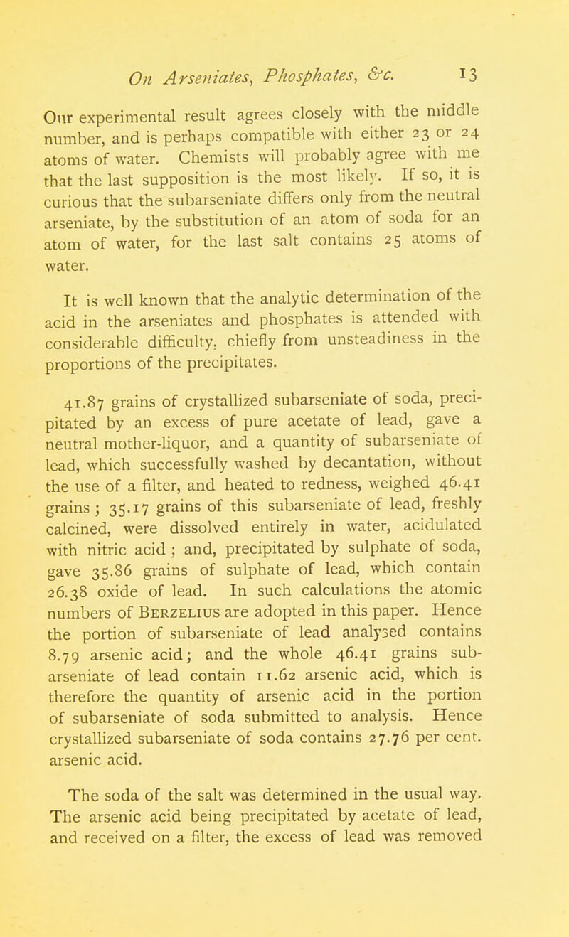 Our experimental result agrees closely with the middle number, and is perhaps compatible with either 23 or 24 atoms of water. Chemists will probably agree with me that the last supposition is the most likely. If so, it is curious that the subarseniate differs only from the neutral arseniate, by the substitution of an atom of soda for an atom of water, for the last salt contains 25 atoms of water. It is well known that the analytic determination of the acid in the arseniates and phosphates is attended with considerable difficulty, chiefly from unsteadiness in the proportions of the precipitates. 41.87 grains of crystallized subarseniate of soda, preci- pitated by an excess of pure acetate of lead, gave a neutral mother-liquor, and a quantity of subarseniate of lead, which successfully washed by decantation, without the use of a filter, and heated to redness, weighed 46.41 grains ; 35.17 grains of this subarseniate of lead, freshly calcined, were dissolved entirely in water, acidulated with nitric acid ; and, precipitated by sulphate of soda, gave 35.86 grains of sulphate of lead, which contain 26.38 oxide of lead. In such calculations the atomic numbers of Berzelius are adopted in this paper. Hence the portion of subarseniate of lead analysed contains 8.79 arsenic acid; and the whole 46.41 grains sub- arseniate of lead contain 11.62 arsenic acid, which is therefore the quantity of arsenic acid in the portion of subarseniate of soda submitted to analysis. Hence crystallized subarseniate of soda contains 27.76 per cent, arsenic acid. The soda of the salt was determined in the usual way. The arsenic acid being precipitated by acetate of lead, and received on a filter, the excess of lead was removed