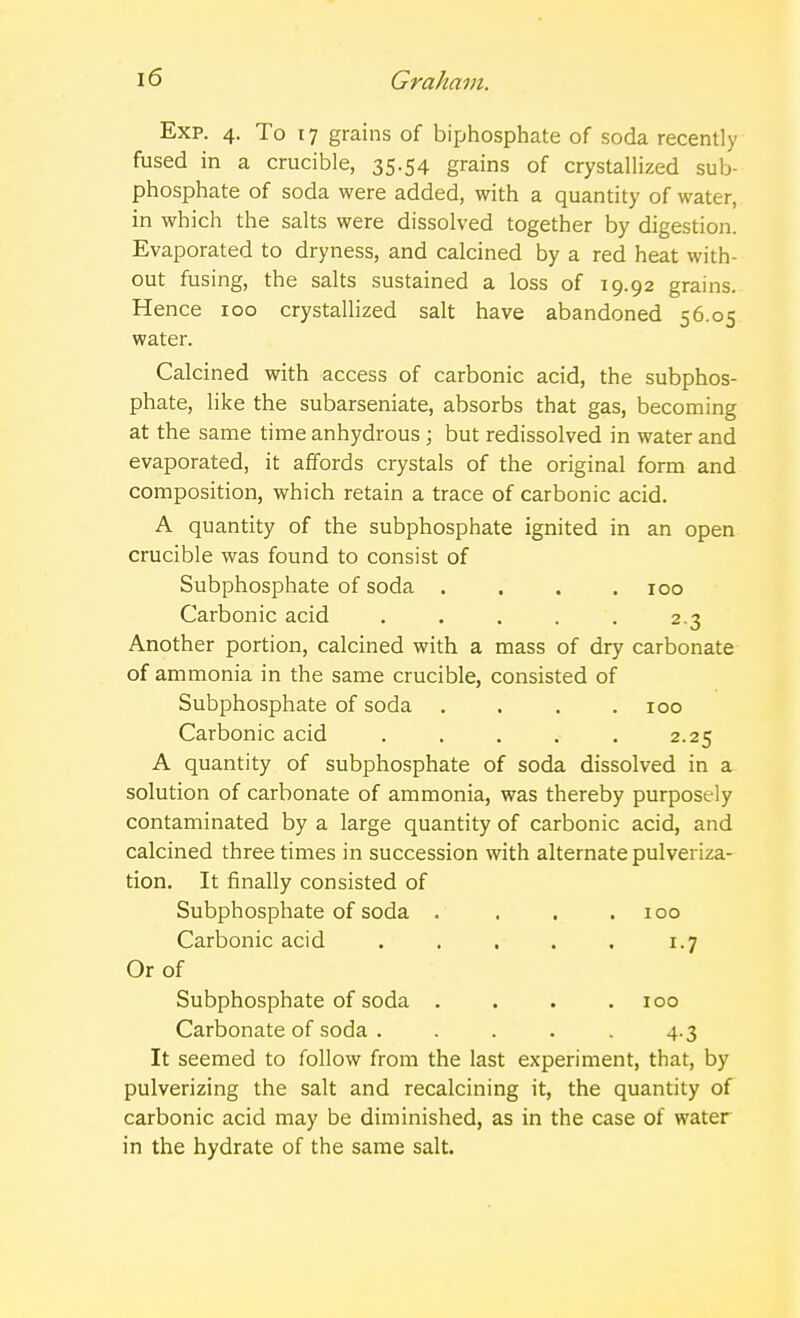 Exp. 4. To 17 grains of biphosphate of soda recently fused in a crucible, 35.54 grains of crystallized sub- phosphate of soda were added, with a quantity of water, in which the salts were dissolved together by digestion. Evaporated to dryness, and calcined by a red heat with- out fusing, the salts sustained a loss of 19.92 grains. Hence 100 crystallized salt have abandoned 56.05 water. Calcined with access of carbonic acid, the subphos- phate, like the subarseniate, absorbs that gas, becoming at the same time anhydrous ; but redissolved in water and evaporated, it affords crystals of the original form and composition, which retain a trace of carbonic acid. A quantity of the subphosphate ignited in an open crucible was found to consist of Subphosphate of soda .... 100 Carbonic acid ..... 2.3 Another portion, calcined with a mass of dry carbonate of ammonia in the same crucible, consisted of Subphosphate of soda .... 100 Carbonic acid . . . . . 2.25 A quantity of subphosphate of soda dissolved in a solution of carbonate of ammonia, was thereby purposely contaminated by a large quantity of carbonic acid, and calcined three times in succession with alternate pulveriza- tion. It finally consisted of Subphosphate of soda . . . .100 Carbonic acid . . . . . 1.7 Or of Subphosphate of soda . . . .100 Carbonate of soda . .... 4.3 It seemed to follow from the last experiment, that, by pulverizing the salt and recalcining it, the quantity of carbonic acid may be diminished, as in the case of water in the hydrate of the same salt.