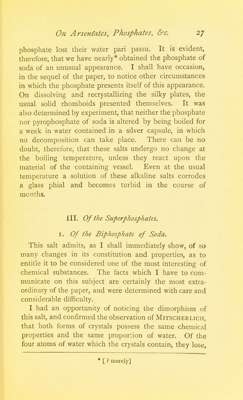 phosphate lost their water pari passu. It is evident, therefore, that we have nearly* obtained the phosphate of soda of an unusual appearance. I shall have occasion, in the sequel of the paper, to notice other circumstances in which the phosphate presents itself of this appearance. On dissolving and recrystallizing the silky plates, the usual solid rhomboids presented themselves. It was also determined by experiment, that neither the phosphate nor pyrophosphate of soda is altered by being boiled for a week in water contained in a silver capsule, in which no decomposition can take place. There can be no doubt, therefore, that these salts undergo no change at the boiling temperature, unless they react upon the material of the containing vessel. Even at the usual temperature a solution of these alkaline salts corrodes a glass phial and becomes turbid in the course of months. III. Of the Superphosphates. 1. Of the Biphosphate of Soda. This salt admits, as I shall immediately show, of so many changes in its constitution and properties, as to entitle it to be considered one of the most interesting of chemical substances. The facts which I have to com- municate on this subject are certainly the most extra- ordinary of the paper, and were determined with care and considerable difficulty. I had an opportunity of noticing the dimorphism of this salt, and confirmed the observation of Mitscherlich, that both forms of crystals possess the same chemical properties and the same proportion of water. Of the four atoms of water which the crystals contain, they lose, * [ ? merely]