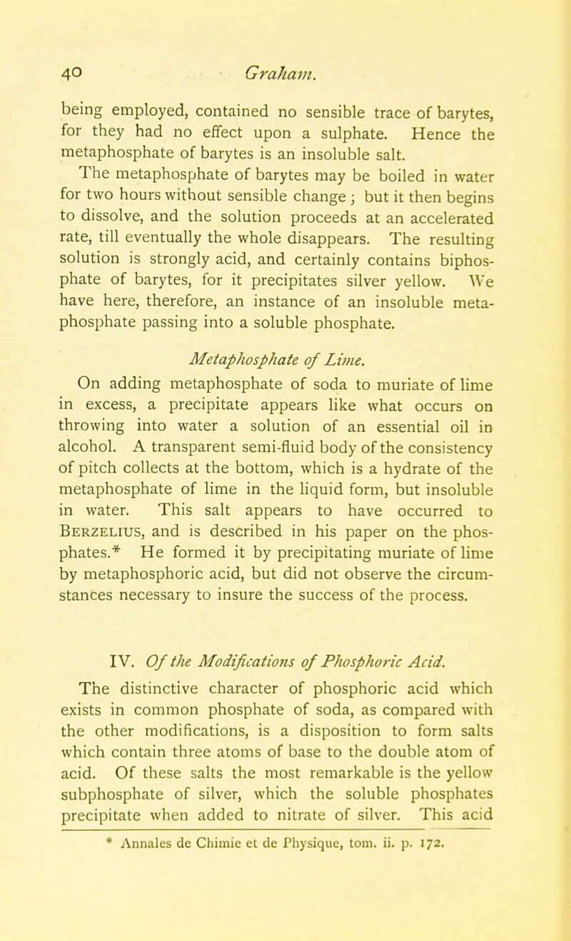 being employed, contained no sensible trace of barytes, for they had no effect upon a sulphate. Hence the metaphosphate of barytes is an insoluble salt. The metaphosphate of barytes may be boiled in water for two hours without sensible change ; but it then begins to dissolve, and the solution proceeds at an accelerated rate, till eventually the whole disappears. The resulting solution is strongly acid, and certainly contains biphos- phate of barytes, for it precipitates silver yellow. We have here, therefore, an instance of an insoluble meta- phosphate passing into a soluble phosphate. Metaphosphate of Lime. On adding metaphosphate of soda to muriate of lime in excess, a precipitate appears like what occurs on throwing into water a solution of an essential oil in alcohol. A transparent semi-fluid body of the consistency of pitch collects at the bottom, which is a hydrate of the metaphosphate of lime in the liquid form, but insoluble in water. This salt appears to have occurred to Berzelius, and is described in his paper on the phos- phates.* He formed it by precipitating muriate of lime by metaphosphoric acid, but did not observe the circum- stances necessary to insure the success of the process. IV. Of the Modificatiotis of Phosphoric Acid. The distinctive character of phosphoric acid which exists in common phosphate of soda, as compared with the other modifications, is a disposition to form salts which contain three atoms of base to the double atom of acid. Of these salts the most remarkable is the yellow subphosphate of silver, which the soluble phosphates precipitate when added to nitrate of silver. This acid