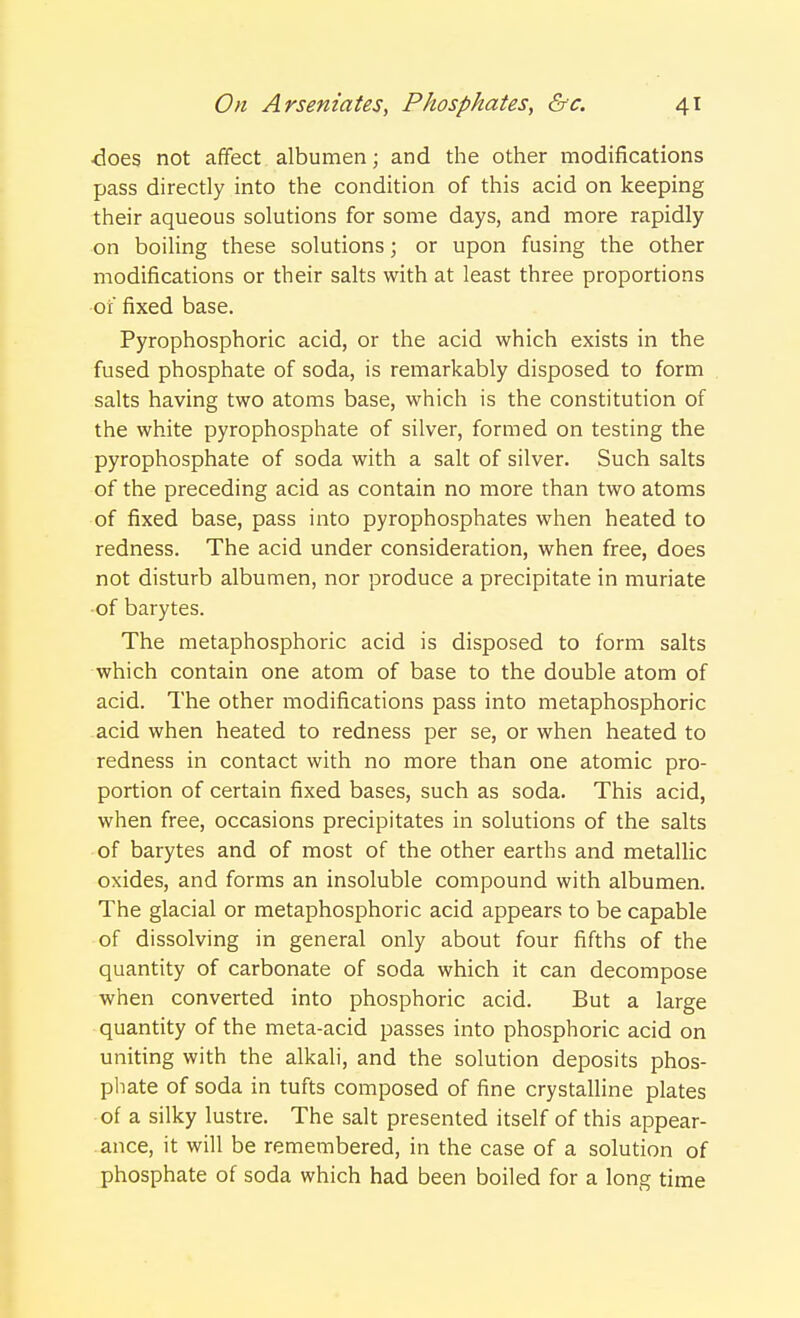 •does not affect albumen; and the other modifications pass directly into the condition of this acid on keeping their aqueous solutions for some days, and more rapidly on boiling these solutions; or upon fusing the other modifications or their salts with at least three proportions •of fixed base. Pyrophosphoric acid, or the acid which exists in the fused phosphate of soda, is remarkably disposed to form salts having two atoms base, which is the constitution of the white pyrophosphate of silver, formed on testing the pyrophosphate of soda with a salt of silver. Such salts of the preceding acid as contain no more than two atoms of fixed base, pass into pyrophosphates when heated to redness. The acid under consideration, when free, does not disturb albumen, nor produce a precipitate in muriate of barytes. The metaphosphoric acid is disposed to form salts which contain one atom of base to the double atom of acid. The other modifications pass into metaphosphoric acid when heated to redness per se, or when heated to redness in contact with no more than one atomic pro- portion of certain fixed bases, such as soda. This acid, when free, occasions precipitates in solutions of the salts of barytes and of most of the other earths and metallic oxides, and forms an insoluble compound with albumen. The glacial or metaphosphoric acid appears to be capable of dissolving in general only about four fifths of the quantity of carbonate of soda which it can decompose when converted into phosphoric acid. But a large quantity of the meta-acid passes into phosphoric acid on uniting with the alkali, and the solution deposits phos- phate of soda in tufts composed of fine crystalline plates of a silky lustre. The salt presented itself of this appear- ance, it will be remembered, in the case of a solution of phosphate of soda which had been boiled for a long time