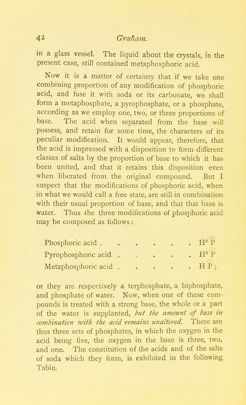 in a glass vessel. The liquid about the crystals, in the present case, still contained metaphosphoric acid. Now it is a matter of certainty that if we take one combining proportion of any modification of phosphoric acid, and fuse it with soda or its carbonate, we shall form a metaphosphate, a pyrophosphate, or a phosphate, according as we employ one, two, or three proportions of base. The acid when separated from the base will possess, and retain for some time, the characters of its peculiar modification. It would appear, therefore, that the acid is impressed with a disposition to form different classes of salts by the proportion of base to which it has been united, and that it retains this disposition even when liberated from the original compound. But I suspect that the modifications of phosphoric acid, when in what we would call a free state, are still in combination with their usual proportion of base, and that that base is water. Thus -the three modifications of phosphoric acid may be composed as follows : Phosphoric acid . . . . , , H3 P Pyrophosphoric acid . , . . . H2 P Metaphosphoric acid . , , <> . HP; or they are respectively a terphosphate, a biphosphate, and phosphate of water. Now, when one of these com- pounds is treated with a strong base, the whole or a part of the water is supplanted, but the amount of base in combination with the acid remains ttna/tered. There are thus three sets of phosphates, in which the oxygen in the acid being five, the oxygen in the base is three, two, and one. The constitution of the acids and of the salts of soda which they form, is exhibited in the following Table.