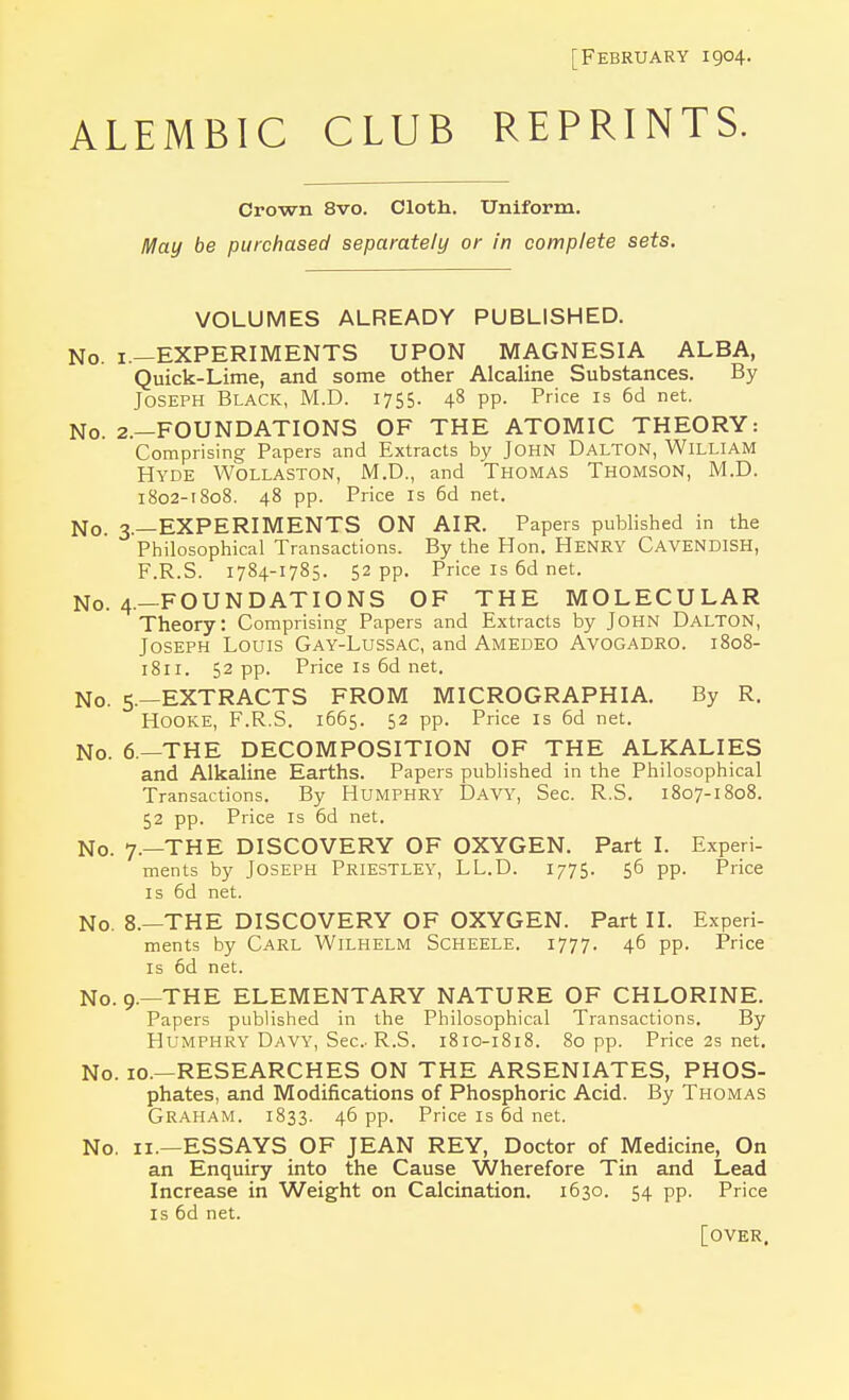 [February 1904. ALEMBIC CLUB REPRINTS. Crown 8vo. Cloth. Uniform. May be purchased separately or in complete sets. VOLUMES ALREADY PUBLISHED. No. 1.—EXPERIMENTS UPON MAGNESIA ALBA, Quick-Lime, and some other Alcaline Substances. By Joseph Black, M.D. 1755. 48 pp. Price is 6d net. No. 2.—FOUNDATIONS OF THE ATOMIC THEORY: Comprising Papers and Extracts by John DALTON, William Hyde Wollaston, M.D., and Thomas Thomson, M.D. 1802-1808. 48 pp. Price is 6d net. No. 3.—EXPERIMENTS ON AIR. Papers published in the Philosophical Transactions. By the Hon. HENRY CAVENDISH, F.R.S. 1784-1785. 52 pp. Price is 6d net. No. 4.—FOUNDATIONS OF THE MOLECULAR Theory: Comprising Papers and Extracts by John Dalton, Joseph Louis Gay-Lussac, and Amedeo Avogadro. 1808- 1811. 52 pp. Price is 6d net. No. 5.—EXTRACTS FROM MICROGRAPH I A. By R. Hooke, F.R.S. 1665. 52 pp. Price is 6d net. No. 6.—THE DECOMPOSITION OF THE ALKALIES and Alkaline Earths. Papers published in the Philosophical Transactions. By HUMPHRY Davy, Sec. R.S. 1807-1808. 52 pp. Price is 6d net. No. 7.—THE DISCOVERY OF OXYGEN. Part I. Experi- ments by Joseph Priestley, LL.D. 1775. 56 pp. Price is 6d net. No. 8.—THE DISCOVERY OF OXYGEN. Part II. Experi- ments by Carl Wilhelm Scheele. 1777. 46 pp. Price is 6d net. No. 9.—THE ELEMENTARY NATURE OF CHLORINE. Papers published in the Philosophical Transactions. By Humphry Davy, Sec R.S. 1810-1818. 80 pp. Price 2s net. No. 10.—RESEARCHES ON THE ARSENIATES, PHOS- phates, and Modifications of Phosphoric Acid. By Thomas Graham. 1833. 46 pp. Price is od net. No. 11.—ESSAYS OF JEAN REY, Doctor of Medicine, On an Enquiry into the Cause Wherefore Tin and Lead Increase in Weight on Calcination. 1630. 54 pp. Price is 6d net. [over.