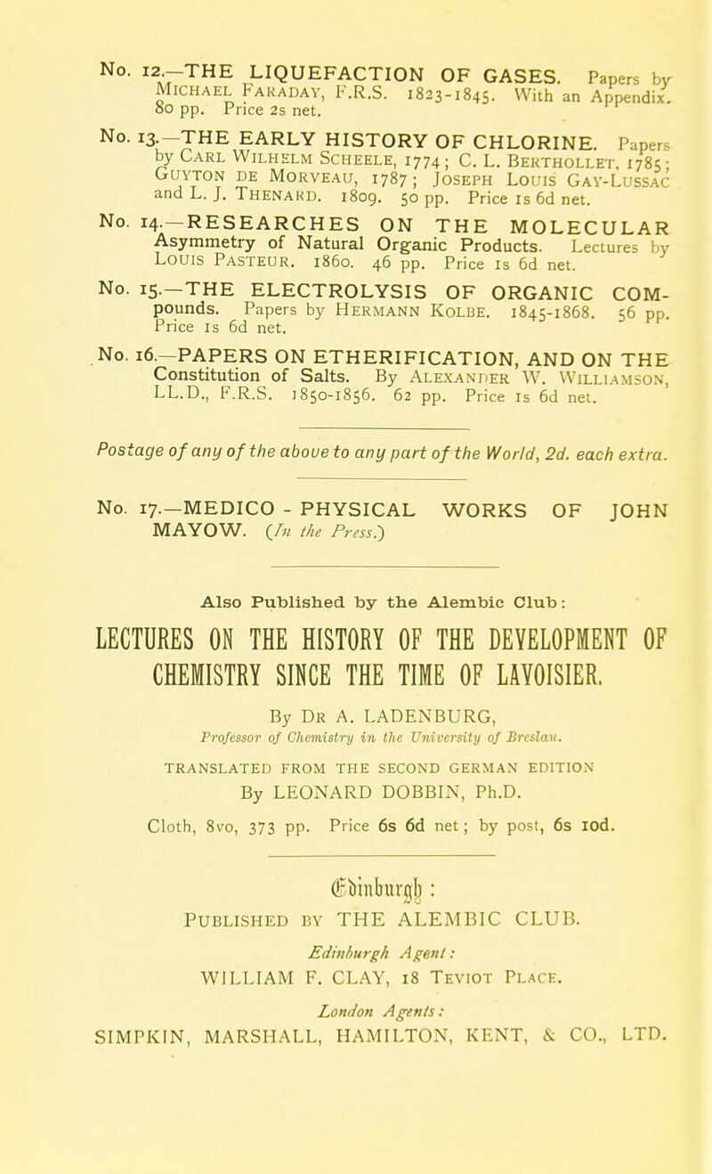 No. --THE LIQUEFACTION OF GASES. Papers by Michael Faraday, F.R.S. 1823-1845- With an Appendix. 00 pp. Price 2s net. No. I3--JHE EARLY HISTORY OF CHLORINE. Papers by Carl Wilhelm Scheele, 1774; C. L. Berthollet. 1785 • GUYTON DE MORVEAU, 1787 ; JOSEPH LOUIS GAY-LUSSAC and L. J. Thenakd. 1809. 50 pp. Price is 6d net. No. 14- RESEARCHES ON THE MOLECULAR Asymmetry of Natural Organic Products. Lectures by Louis Pasteur, i860. 46 pp. Price is 6d net. No. 15.—THE ELECTROLYSIS OF ORGANIC COM- pounds. Papers by Hermann Kolbe. 1845-1868. 56 pp. Price is 6d net. No. 16.—PAPERS ON ETHERIFICATION, AND ON THE Constitution of Salts. By Alexander W. Williamson, LL.D., F.R.S. 1850-1856. 62 pp. Price is 6d net. Postage of any of the above to any part of the World, 2d. each extra. No. 17.—MEDICO - PHYSICAL WORKS OF JOHN MAYOW. (_/» the Press.) Also Published toy the Alemtoic Club: LECTURES ON THE HISTORY OF THE DEVELOPMENT OF CHEMISTRY SINCE THE TIME OF LAYOISIER. By Dr A. LADENBURG, Professor of Chemistry in the University of Brcslau. TRANSLATED FROM THE SECOND GERMAN EDITION By LEONARD DOBBIN, Ph.D. Cloth, 8vo, 373 pp. Price 6s 6d net; by post, 6s iod. (Bbinbttrglj : Published by THE ALEMBIC CLUB. Edinburgh Agent: WILLIAM F. CLAY, 18 Teviot Place. London Agents: SIMPKIN, MARSHALL, HAMILTON, KENT, & CO., LTD.