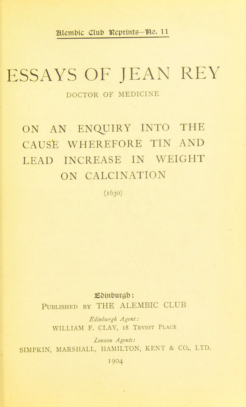 SlemMc Club IReprlnts-IRo. II ESSAYS OF JEAN REY DOCTOR OF MEDICINE ON AN ENQUIRY INTO THE CAUSE WHEREFORE TIN AND LEAD INCREASE IN WEIGHT ON CALCINATION (1630) jEDinburgb: Published by THE ALEMBIC CLUB Edinburgh Agent: WILLIAM F. CLAY, 18 Teviot Place Lonaon Agents: SIMPKIN, MARSHALL, HAMILTON, KENT & CO., LTD. 1904