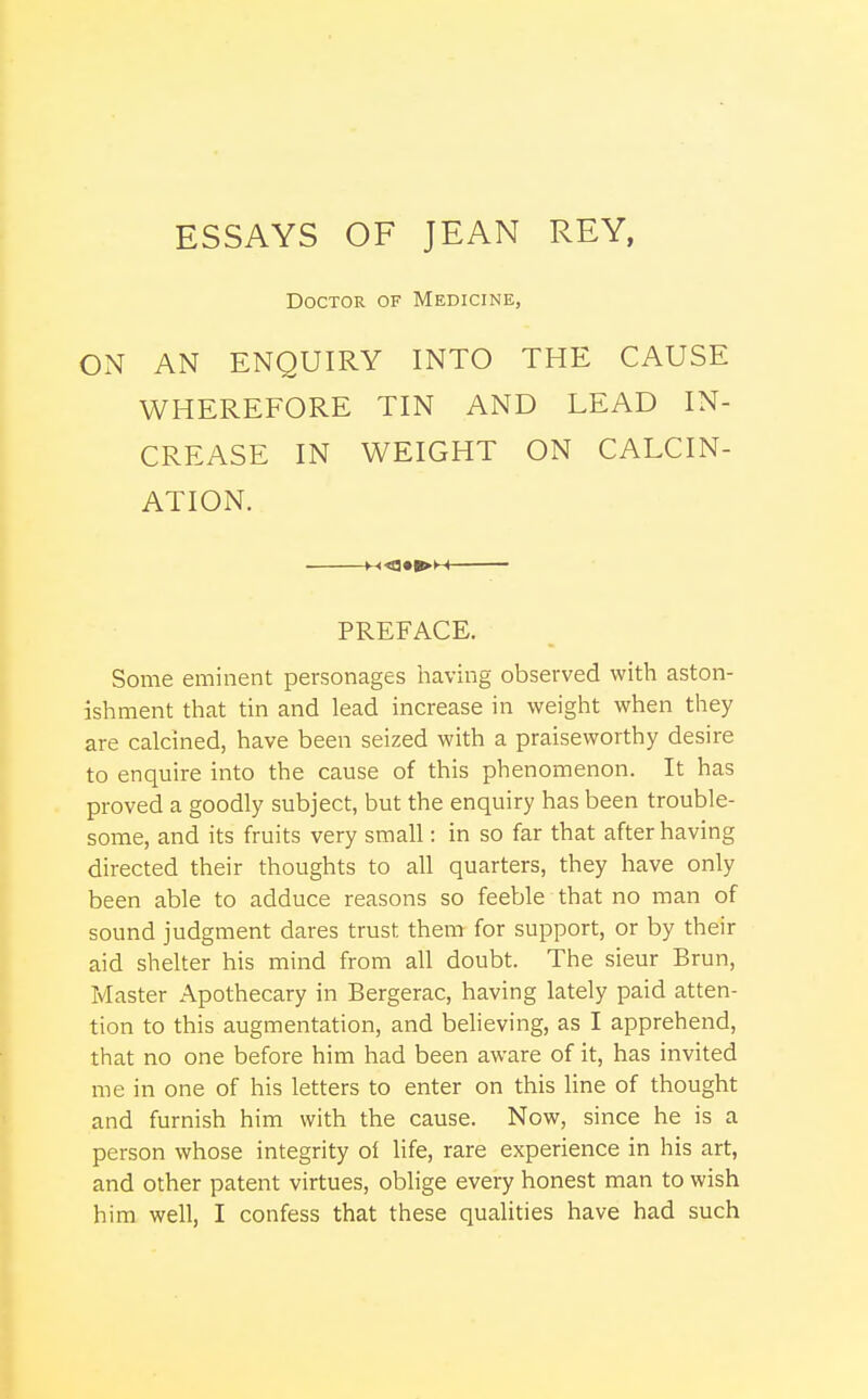 ESSAYS OF JEAN REY, Doctor of Medicine, ON AN ENQUIRY INTO THE CAUSE WHEREFORE TIN AND LEAD IN- CREASE IN WEIGHT ON CALCIN- ATION. HOl^H PREFACE. Some eminent personages having observed with aston- ishment that tin and lead increase in weight when they are calcined, have been seized with a praiseworthy desire to enquire into the cause of this phenomenon. It has proved a goodly subject, but the enquiry has been trouble- some, and its fruits very small: in so far that after having directed their thoughts to all quarters, they have only been able to adduce reasons so feeble that no man of sound judgment dares trust them for support, or by their aid shelter his mind from all doubt. The sieur Brun, Master Apothecary in Bergerac, having lately paid atten- tion to this augmentation, and believing, as I apprehend, that no one before him had been aware of it, has invited me in one of his letters to enter on this line of thought and furnish him with the cause. Now, since he is a person whose integrity of life, rare experience in his art, and other patent virtues, oblige every honest man to wish him well, I confess that these qualities have had such