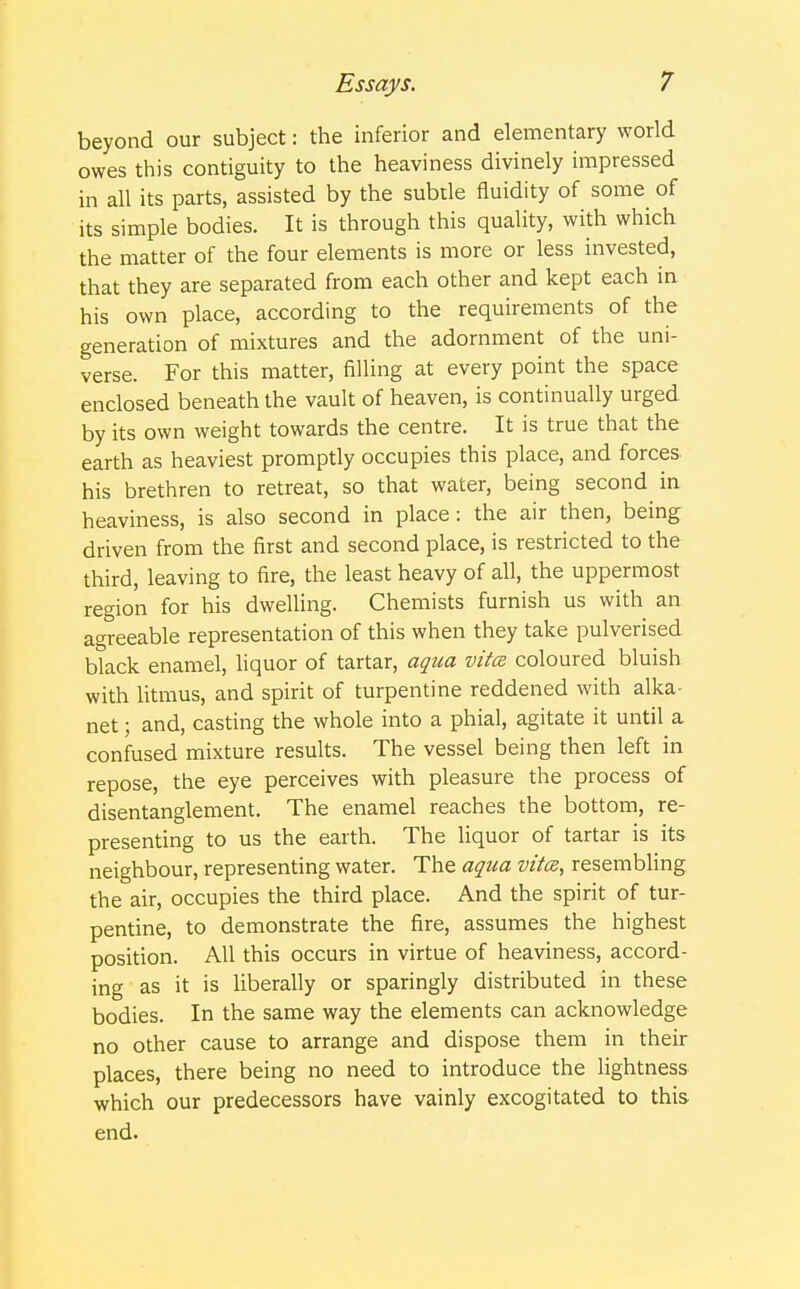 beyond our subject: the inferior and elementary world owes this contiguity to the heaviness divinely impressed in all its parts, assisted by the subtle fluidity of some of its simple bodies. It is through this quality, with which the matter of the four elements is more or less invested, that they are separated from each other and kept each in his own place, according to the requirements of the generation of mixtures and the adornment of the uni- verse. For this matter, filling at every point the space enclosed beneath the vault of heaven, is continually urged by its own weight towards the centre. It is true that the earth as heaviest promptly occupies this place, and forces his brethren to retreat, so that water, being second in heaviness, is also second in place: the air then, being driven from the first and second place, is restricted to the third, leaving to fire, the least heavy of all, the uppermost region for his dwelling. Chemists furnish us with an agreeable representation of this when they take pulverised black enamel, liquor of tartar, aqua vita coloured bluish with litmus, and spirit of turpentine reddened with alka- net; and, casting the whole into a phial, agitate it until a confused mixture results. The vessel being then left in repose, the eye perceives with pleasure the process of disentanglement. The enamel reaches the bottom, re- presenting to us the earth. The liquor of tartar is its neighbour, representing water. The aqua vita, resembling the air, occupies the third place. And the spirit of tur- pentine, to demonstrate the fire, assumes the highest position. All this occurs in virtue of heaviness, accord- ing as it is liberally or sparingly distributed in these bodies. In the same way the elements can acknowledge no other cause to arrange and dispose them in their places, there being no need to introduce the lightness which our predecessors have vainly excogitated to this end.