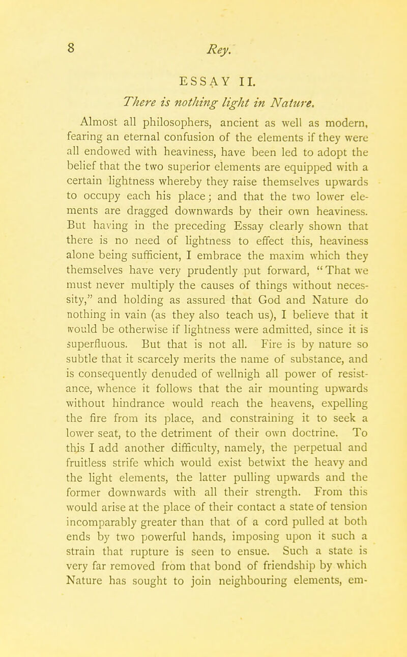 ESSAY II. There is nothing light in Nature, Almost all philosophers, ancient as well as modern, fearing an eternal confusion of the elements if they were all endowed with heaviness, have been led to adopt the belief that the two superior elements are equipped with a certain lightness whereby they raise themselves upwards to occupy each his place; and that the two lower ele- ments are dragged downwards by their own heaviness. But having in the preceding Essay clearly shown that there is no need of lightness to effect this, heaviness alone being sufficient, I embrace the maxim which they themselves have very prudently put forward,  That we must never multiply the causes of things without neces- sity, and holding as assured that God and Nature do nothing in vain (as they also teach us), I believe that it tvould be otherwise if lightness were admitted, since it is superfluous. But that is not all. Fire is by nature so subtle that it scarcely merits the name of substance, and is consequently denuded of wellnigh all power of resist- ance, whence it follows that the air mounting upwards without hindrance would reach the heavens, expelling the fire from its place, and constraining it to seek a lower seat, to the detriment of their own doctrine. To this I add another difficulty, namely, the perpetual and fruitless strife which would exist betwixt the heavy and the light elements, the latter pulling upwards and the former downwards with all their strength. From this would arise at the place of their contact a state of tension incomparably greater than that of a cord pulled at both ends by two powerful hands, imposing upon it such a strain that rupture is seen to ensue. Such a state is very far removed from that bond of friendship by which Nature has sought to join neighbouring elements, em-