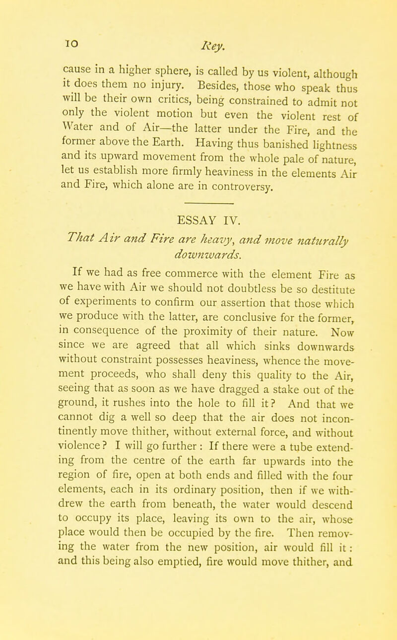 cause in a higher sphere, is called by us violent, although it does them no injury. Besides, those who speak thus will be their own critics, being constrained to admit not only the violent motion but even the violent rest of Water and of Air—the latter under the Fire, and the former above the Earth. Having thus banished lightness and its upward movement from the whole pale of nature, let us establish more firmly heaviness in the elements Air and Fire, which alone are in controversy. ESSAY IV. That Air and Fire are heavy, and move naturally doivnwards. If we had as free commerce with the element Fire as we have with Air we should not doubtless be so destitute of experiments to confirm our assertion that those which we produce with the latter, are conclusive for the former, in consequence of the proximity of their nature. Now since we are agreed that all which sinks downwards without constraint possesses heaviness, whence the move- ment proceeds, who shall deny this quality to the Air, seeing that as soon as we have dragged a stake out of the ground, it rushes into the hole to fill it ? And that we cannot dig a well so deep that the air does not incon- tinently move thither, without external force, and without violence ? I will go further : If there were a tube extend- ing from the centre of the earth far upwards into the region of fire, open at both ends and filled with the four elements, each in its ordinary position, then if we with- drew the earth from beneath, the water would descend to occupy its place, leaving its own to the air, whose place would then be occupied by the fire. Then remov- ing the water from the new position, air would fill it: and this being also emptied, fire would move thither, and