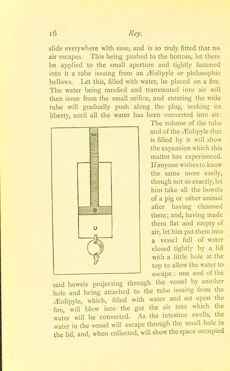 slide everywhere with ease, and is so truly fitted that no air escapes. This being pushed to the bottom, let there be applied to the small aperture and tightly fastened into it a tube issuing from an ^Eolipyle or philosophic bellows. Let this, filled with water, be placed on a fire. The water being rarefied and transmuted into air will then issue from the small orifice, and entering the wide tube will gradually push along the plug, seeking its liberty, until all the water has been converted into air. The volume of the tube and of the yEolipyle that is filled by it will show the expansion which this matter has experienced. If anyone wishes to know the same more easily, though not so exactly, let him take all the bowels of a pig or other animal after having cleansed them; and, having made them flat and empty of air, let him put them into a vessel full of water closed tightly by a lid with a little hole at the top to allow the water to escape : one end of the said bowels projecting through the vessel by another hole and being attached to the tube issuing from the ^Eolipyle, which, filled with water and set upon fire, will blow into the gut the air into which converted. As the intestine swells, the the the water will be water in the vessel will escape through the small hole in the lid, and, when collected, will show the space occupied