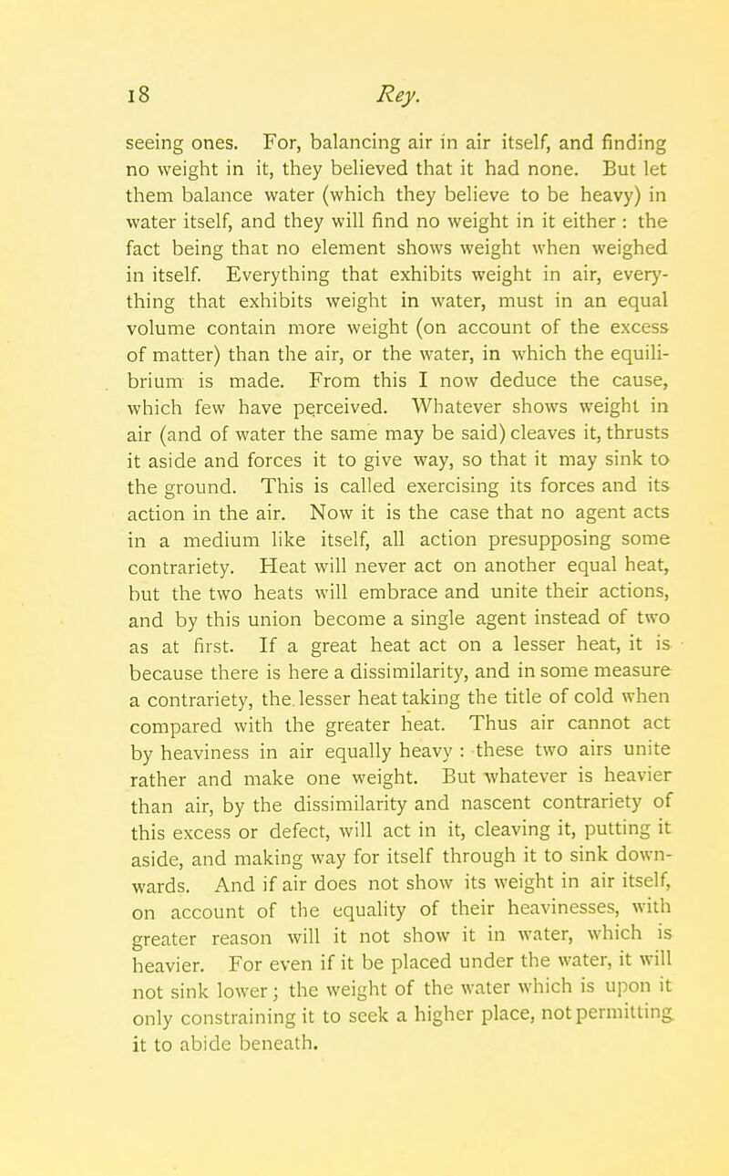 seeing ones. For, balancing air in air itself, and rinding no weight in it, they believed that it had none. But let them balance water (which they believe to be heavy) in water itself, and they will find no weight in it either : the fact being that no element shows weight when weighed in itself. Everything that exhibits weight in air, every- thing that exhibits weight in water, must in an equal volume contain more weight (on account of the excess of matter) than the air, or the water, in which the equili- brium is made. From this I now deduce the cause, which few have perceived. Whatever shows weight in air (and of water the same may be said) cleaves it, thrusts it aside and forces it to give way, so that it may sink to the ground. This is called exercising its forces and its action in the air. Now it is the case that no agent acts in a medium like itself, all action presupposing some contrariety. Heat will never act on another equal heat, but the two heats will embrace and unite their actions, and by this union become a single agent instead of two as at first. If a great heat act on a lesser heat, it is because there is here a dissimilarity, and in some measure a contrariety, the. lesser heat taking the title of cold when compared with the greater heat. Thus air cannot act by heaviness in air equally heavy : these two airs unite rather and make one weight. But whatever is heavier than air, by the dissimilarity and nascent contrariety of this excess or defect, will act in it, cleaving it, putting it aside, and making way for itself through it to sink down- wards. And if air does not show its weight in air itself, on account of the equality of their heavinesses, with greater reason will it not show it in water, which is heavier. For even if it be placed under the water, it will not sink lower; the weight of the water which is upon it only constraining it to seek a higher place, not permitting it to abide beneath.
