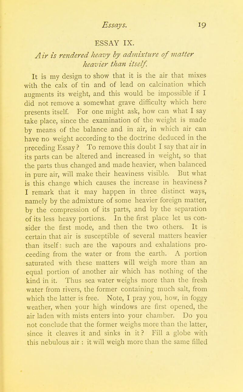 ESSAY IX. Air is rendered heavy by admixture of matter heavier than itself. It is my design to show that it is the air that mixes with the calx of tin and of lead on calcination which augments its weight, and this would be impossible if I did not remove a somewhat grave difficulty which here presents itself. For one might ask, how can what I say take place, since the examination of the weight is made by means of the balance and in air, in which air can have no weight according to the doctrine deduced in the preceding Essay ? To remove this doubt I say that air in its parts can be altered and increased in weight, so that the parts thus changed and made heavier, when balanced in pure air, will make their heaviness visible. But what is this change which causes the increase in heaviness? I remark that it may happen in three distinct ways, namely by the admixture of some heavier foreign matter, by the compression of its parts, and by the separation of its less heavy portions. In the first place let us con- sider the first mode, and then the two others. It is certain that air is susceptible of several matters heavier than itself: such are the vapours and exhalations pro- ceeding from the water or from the earth. A portion saturated with these matters will weigh more than an equal portion of another air which has nothing of the kind in it. Thus sea water weighs more than the fresh water from rivers, the former containing much salt, from which the latter is free. Note, I pray you, how, in foggy weather, when your high windows are first opened, the air laden with mists enters into your chamber. Do you not conclude that the former weighs more than the latter, since it cleaves it and sinks in it ? Fill a globe with this nebulous air : it will weigh more than the same filled