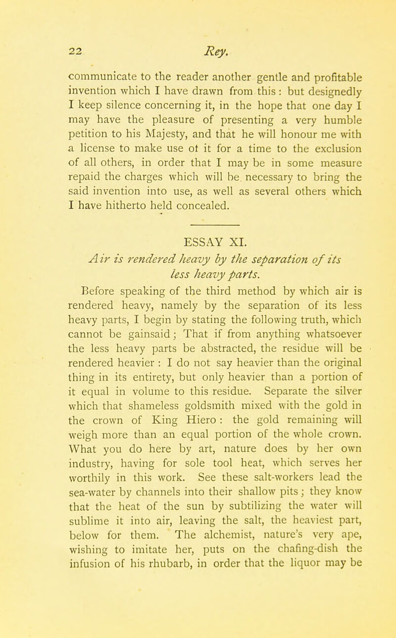 communicate to the reader another gentle and profitable invention which I have drawn from this : but designedly I keep silence concerning it, in the hope that one day I may have the pleasure of presenting a very humble petition to his Majesty, and that he will honour me with a license to make use ot it for a time to the exclusion of all others, in order that I may be in some measure repaid the charges which will be. necessary to bring the said invention into use, as well as several others which I have hitherto held concealed. ESSAY XL A ir is rendered heavy by the separation of its less heavy parts. Before speaking of the third method by which air is rendered heavy, namely by the separation of its less heavy parts, I begin by stating the following truth, which cannot be gainsaid; That if from anything whatsoever the less heavy parts be abstracted, the residue will be rendered heavier : I do not say heavier than the original thing in its entirety, but only heavier than a portion of it equal in volume to this residue. Separate the silver which that shameless goldsmith mixed with the gold in the crown of King Hiero : the gold remaining will weigh more than an equal portion of the whole crown. What you do here by art, nature does by her own industry, having for sole tool heat, which serves her worthily in this work. See these salt-workers lead the sea-water by channels into their shallow pits; they know that the heat of the sun by subtilizing the water will sublime it into air, leaving the salt, the heaviest part, below for them. The alchemist, nature's very ape, wishing to imitate her, puts on the chafing-dish the infusion of his rhubarb, in order that the liquor may be