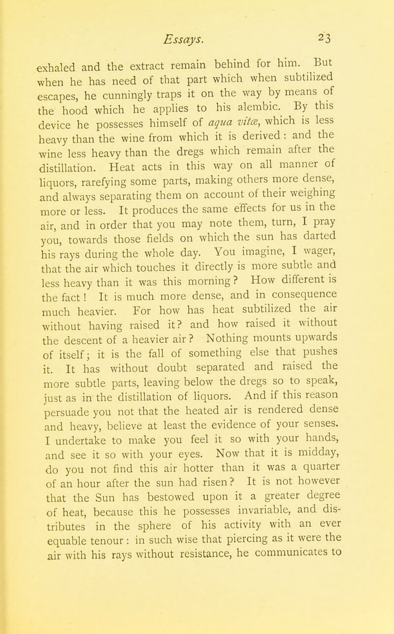 exhaled and the extract remain behind for him. But when he has need of that part which when subtilized escapes, he cunningly traps it on the way by means of the hood which he applies to his alembic. By this device he possesses himself of aqua vita:, which is less heavy than the wine from which it is derived : and the wine less heavy than the dregs which remain after the distillation. Heat acts in this way on all manner of liquors, rarefying some parts, making others more dense, and always separating them on account of their weighing more or less. It produces the same effects for us in the air, and in order that you may note them, turn, I pray you, towards those fields on which the sun has darted his rays during the whole day. You imagine, I wager, that the air which touches it directly is more subtle and less heavy than it was this morning ? How different is the fact! It is much more dense, and in consequence much heavier. For how has heat subtilized the air without having raised it? and how raised it without the descent of a heavier air ? Nothing mounts upwards of itself; it is the fall of something else that pushes it. It has without doubt separated and raised the more subtle parts, leaving below the dregs so to speak, just as in the distillation of liquors. And if this reason persuade you not that the heated air is rendered dense and heavy, believe at least the evidence of your senses. I undertake to make you feel it so with your hands, and see it so with your eyes. Now that it is midday, do you not find this air hotter than it was a quarter of an hour after the sun had risen ? It is not however that the Sun has bestowed upon it a greater degree of heat, because this he possesses invariable, and dis- tributes in the sphere of his activity with an ever equable tenour: in such wise that piercing as it were the air with his rays without resistance, he communicates to