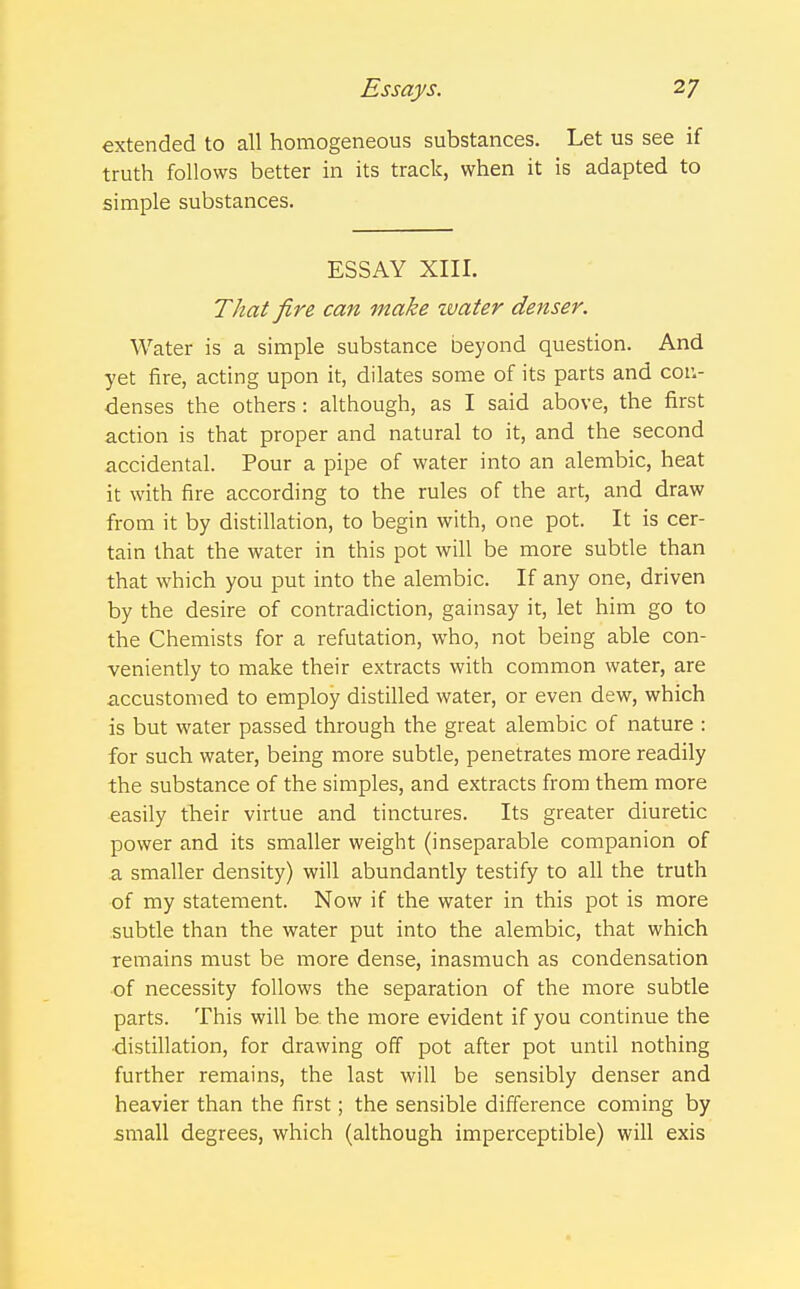 extended to all homogeneous substances. Let us see if truth follows better in its track, when it is adapted to simple substances. ESSAY XIII. That fire can make water denser. Water is a simple substance beyond question. And yet fire, acting upon it, dilates some of its parts and con- denses the others: although, as I said above, the first action is that proper and natural to it, and the second accidental. Pour a pipe of water into an alembic, heat it with fire according to the rules of the art, and draw from it by distillation, to begin with, one pot. It is cer- tain that the water in this pot will be more subtle than that which you put into the alembic. If any one, driven by the desire of contradiction, gainsay it, let him go to the Chemists for a refutation, who, not being able con- veniently to make their extracts with common water, are accustomed to employ distilled water, or even dew, which is but water passed through the great alembic of nature : for such water, being more subtle, penetrates more readily the substance of the simples, and extracts from them more easily their virtue and tinctures. Its greater diuretic power and its smaller weight (inseparable companion of a smaller density) will abundantly testify to all the truth of my statement. Now if the water in this pot is more subtle than the water put into the alembic, that which remains must be more dense, inasmuch as condensation of necessity follows the separation of the more subtle parts. This will be the more evident if you continue the distillation, for drawing off pot after pot until nothing further remains, the last will be sensibly denser and heavier than the first; the sensible difference coming by small degrees, which (although imperceptible) will exis