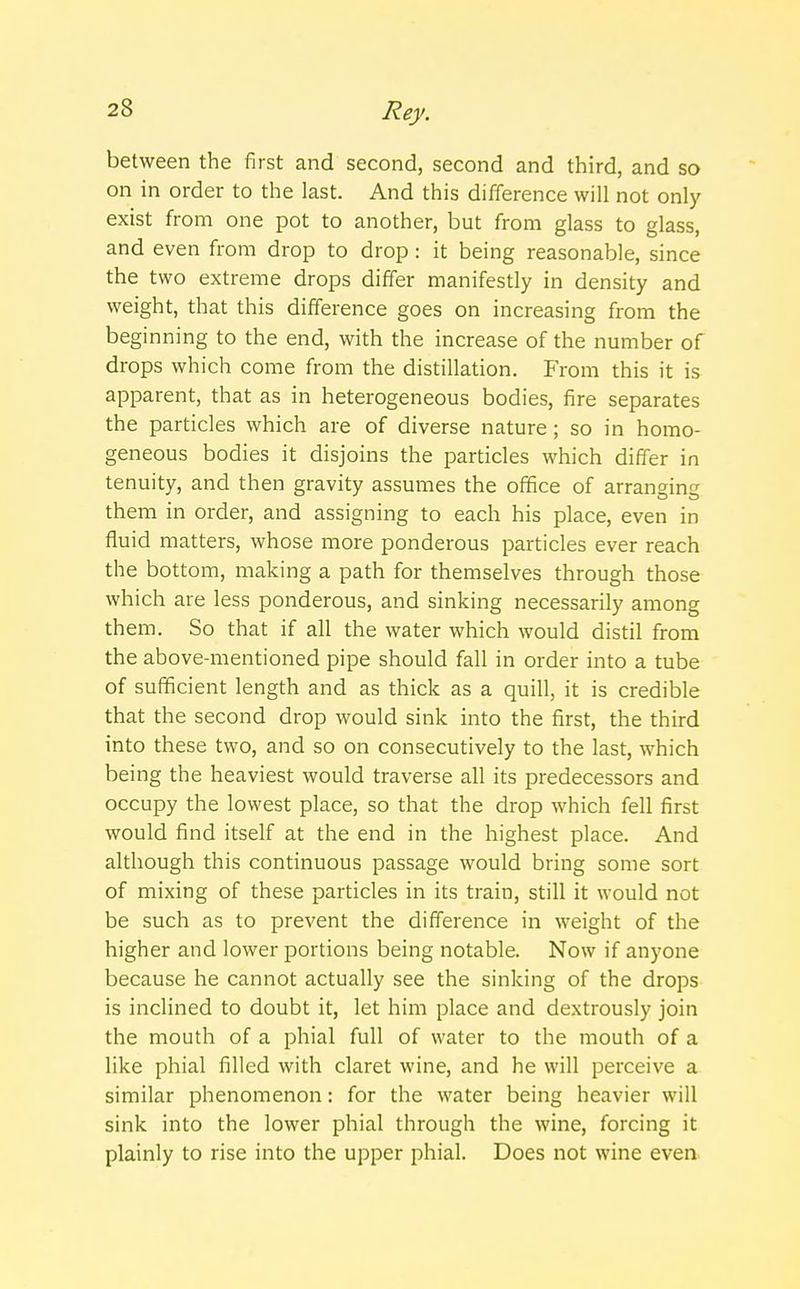 between the first and second, second and third, and so on in order to the last. And this difference will not only exist from one pot to another, but from glass to glass, and even from drop to drop: it being reasonable, since the two extreme drops differ manifestly in density and weight, that this difference goes on increasing from the beginning to the end, with the increase of the number of drops which come from the distillation. From this it is apparent, that as in heterogeneous bodies, fire separates the particles which are of diverse nature; so in homo- geneous bodies it disjoins the particles which differ in tenuity, and then gravity assumes the office of arranging them in order, and assigning to each his place, even in fluid matters, whose more ponderous particles ever reach the bottom, making a path for themselves through those which are less ponderous, and sinking necessarily among them. So that if all the water which would distil from the above-mentioned pipe should fall in order into a tube of sufficient length and as thick as a quill, it is credible that the second drop would sink into the first, the third into these two, and so on consecutively to the last, which being the heaviest would traverse all its predecessors and occupy the lowest place, so that the drop which fell first would find itself at the end in the highest place. And although this continuous passage would bring some sort of mixing of these particles in its train, still it would not be such as to prevent the difference in weight of the higher and lower portions being notable. Now if anyone because he cannot actually see the sinking of the drops is inclined to doubt it, let him place and dextrously join the mouth of a phial full of water to the mouth of a like phial filled with claret wine, and he will perceive a similar phenomenon: for the water being heavier will sink into the lower phial through the wine, forcing it plainly to rise into the upper phial. Does not wine even