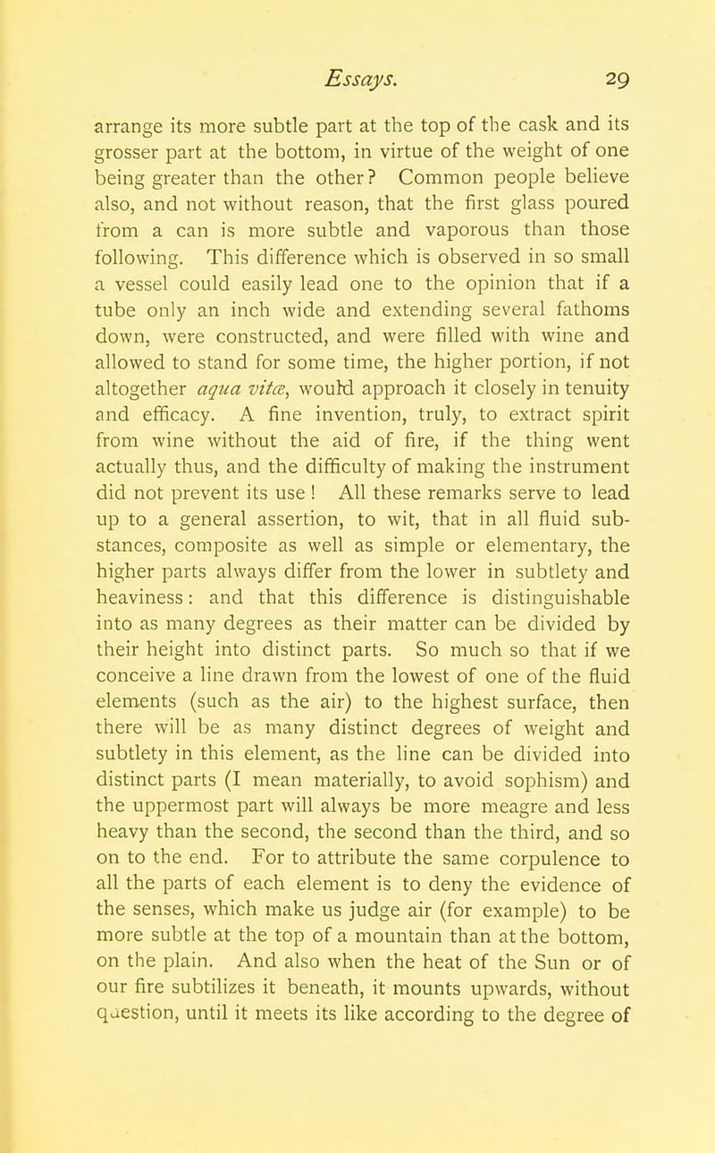 arrange its more subtle part at the top of the cask and its grosser part at the bottom, in virtue of the weight of one being greater than the other ? Common people believe also, and not without reason, that the first glass poured from a can is more subtle and vaporous than those following. This difference which is observed in so small a vessel could easily lead one to the opinion that if a tube only an inch wide and extending several fathoms down, were constructed, and were filled with wine and allowed to stand for some time, the higher portion, if not altogether aqua vitce, would approach it closely in tenuity and efficacy. A fine invention, truly, to extract spirit from wine without the aid of fire, if the thing went actually thus, and the difficulty of making the instrument did not prevent its use ! All these remarks serve to lead up to a general assertion, to wit, that in all fluid sub- stances, composite as well as simple or elementary, the higher parts always differ from the lower in subtlety and heaviness: and that this difference is distinguishable into as many degrees as their matter can be divided by their height into distinct parts. So much so that if we conceive a line drawn from the lowest of one of the fluid elements (such as the air) to the highest surface, then there will be as many distinct degrees of weight and subtlety in this element, as the line can be divided into distinct parts (I mean materially, to avoid sophism) and the uppermost part will always be more meagre and less heavy than the second, the second than the third, and so on to the end. For to attribute the same corpulence to all the parts of each element is to deny the evidence of the senses, which make us judge air (for example) to be more subtle at the top of a mountain than at the bottom, on the plain. And also when the heat of the Sun or of our fire subtilizes it beneath, it mounts upwards, without qaestion, until it meets its like according to the degree of