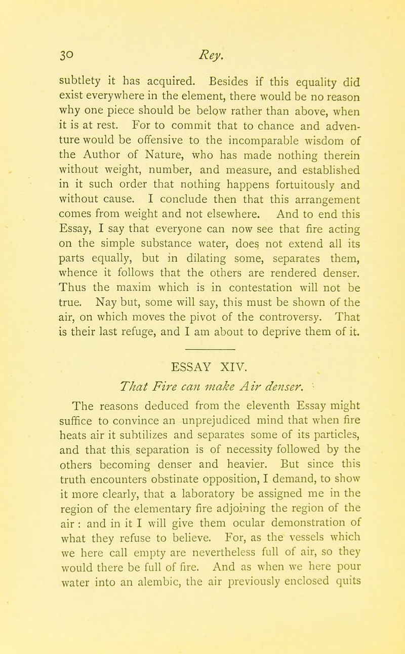 subtlety it has acquired. Besides if this equality did exist everywhere in the element, there would be no reason why one piece should be below rather than above, when it is at rest. For to commit that to chance and adven- ture would be offensive to the incomparable wisdom of the Author of Nature, who has made nothing therein without weight, number, and measure, and established in it such order that nothing happens fortuitously and without cause. I conclude then that this arrangement comes from weight and not elsewhere. And to end this Essay, I say that everyone can now see that fire acting on the simple substance water, does not extend all its parts equally, but in dilating some, separates them, whence it follows that the others are rendered denser. Thus the maxim which is in contestation will not be true. Nay but, some will say, this must be shown of the air, on which moves the pivot of the controversy. That is their last refuge, and I am about to deprive them of it. ESSAY XIV. That Fire can make A ir denser. '■ The reasons deduced from the eleventh Essay might suffice to convince an unprejudiced mind that when fire heats air it subtilizes and separates some of its particles, and that this separation is of necessity followed by the others becoming denser and heavier. But since this truth encounters obstinate opposition, I demand, to show it more clearly, that a laboratory be assigned me in the region of the elementary fire adjoining the region of the air: and in it I will give them ocular demonstration of what they refuse to believe. For, as the vessels which we here call empty are nevertheless full of air, so they would there be full of fire. And as when we here pom- water into an alembic, the air previously enclosed quits