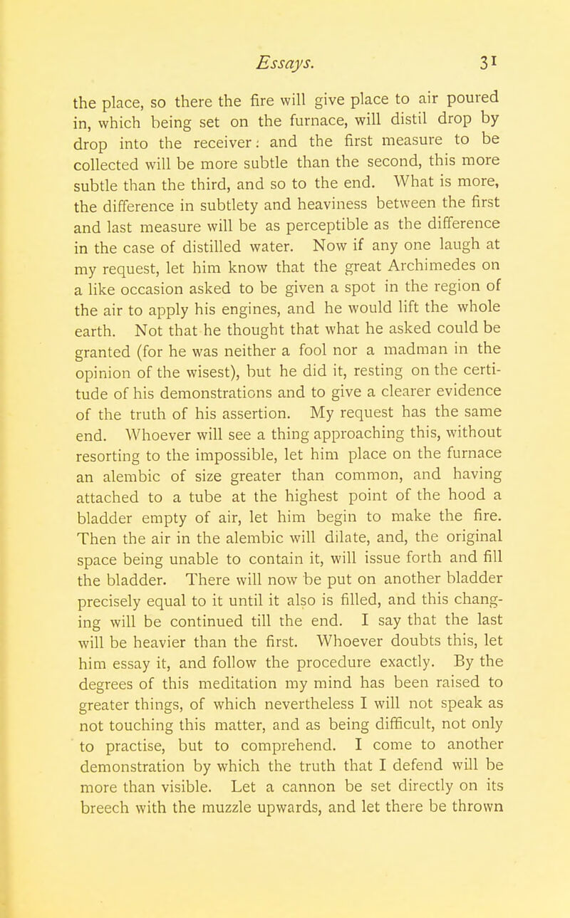 the place, so there the fire will give place to air poured in, which being set on the furnace, will distil drop by drop into the receiver: and the first measure to be collected will be more subtle than the second, this more subtle than the third, and so to the end. What is more, the difference in subtlety and heaviness between the first and last measure will be as perceptible as the difference in the case of distilled water. Now if any one laugh at my request, let him know that the great Archimedes on a like occasion asked to be given a spot in the region of the air to apply his engines, and he would lift the whole earth. Not that he thought that what he asked could be granted (for he was neither a fool nor a madman in the opinion of the wisest), but he did it, resting on the certi- tude of his demonstrations and to give a clearer evidence of the truth of his assertion. My request has the same end. Whoever will see a thing approaching this, without resorting to the impossible, let him place on the furnace an alembic of size greater than common, and having attached to a tube at the highest point of the hood a bladder empty of air, let him begin to make the fire. Then the air in the alembic will dilate, and, the original space being unable to contain it, will issue forth and fill the bladder. There will now be put on another bladder precisely equal to it until it also is filled, and this chang- ing will be continued till the end. I say that the last will be heavier than the first. Whoever doubts this, let him essay it, and follow the procedure exactly. By the degrees of this meditation my mind has been raised to greater things, of which nevertheless I will not speak as not touching this matter, and as being difficult, not only to practise, but to comprehend. I come to another demonstration by which the truth that I defend will be more than visible. Let a cannon be set directly on its breech with the muzzle upwards, and let there be thrown