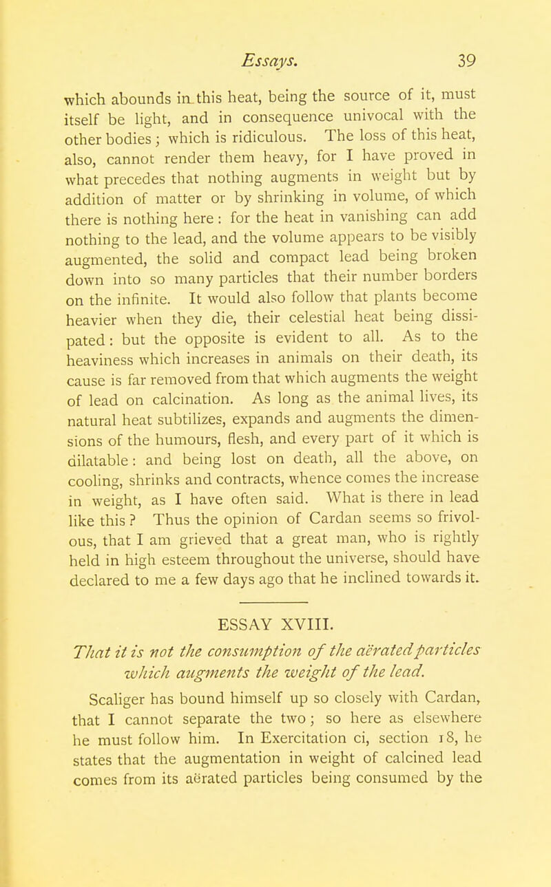 which abounds in.this heat, being the source of it, must itself be light, and in consequence univocal with the other bodies j which is ridiculous. The loss of this heat, also, cannot render them heavy, for I have proved in what precedes that nothing augments in weight but by addition of matter or by shrinking in volume, of which there is nothing here : for the heat in vanishing can add nothing to the lead, and the volume appears to be visibly augmented, the solid and compact lead being broken down into so many particles that their number borders on the infinite. It would also follow that plants become heavier when they die, their celestial heat being dissi- pated : but the opposite is evident to all. As to the heaviness which increases in animals on their death, its cause is far removed from that which augments the weight of lead on calcination. As long as the animal lives, its natural heat subtilizes, expands and augments the dimen- sions of the humours, flesh, and every part of it which is dilatable: and being lost on death, all the above, on cooling, shrinks and contracts, whence comes the increase in weight, as I have often said. What is there in lead like this ? Thus the opinion of Cardan seems so frivol- ous, that I am grieved that a great man, who is rightly held in high esteem throughout the universe, should have declared to me a few days ago that he inclined towards it. ESSAY XVIII. That it is not the consumption of the aerated particles winch augments the zveight of the lead. Scaliger has bound himself up so closely with Cardan, that I cannot separate the two; so here as elsewhere he must follow him. In Exercitation ci, section 18, he states that the augmentation in weight of calcined lead comes from its aerated particles being consumed by the