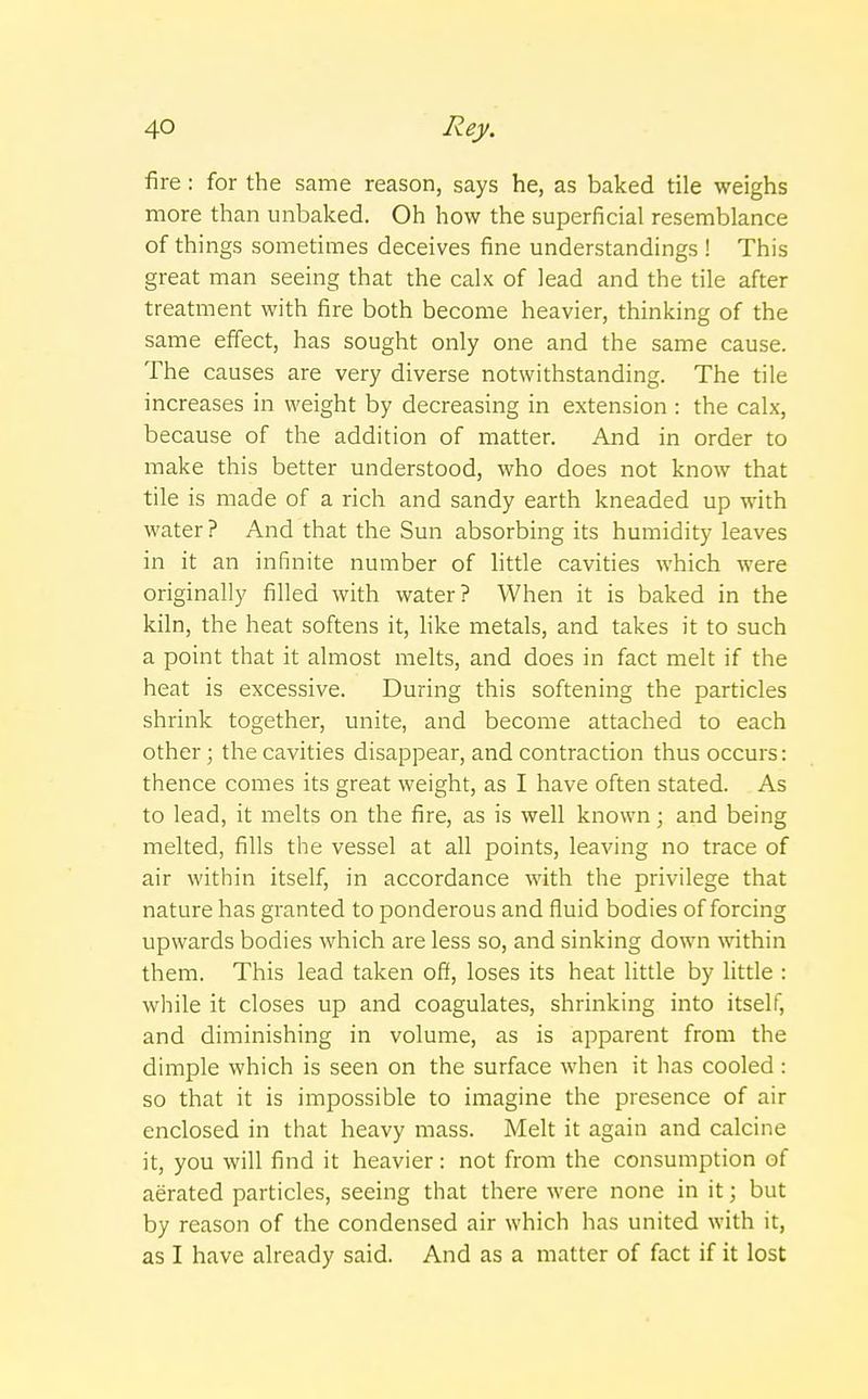 fire: for the same reason, says he, as baked tile weighs more than unbaked. Oh how the superficial resemblance of things sometimes deceives fine understandings ! This great man seeing that the calx of lead and the tile after treatment with fire both become heavier, thinking of the same effect, has sought only one and the same cause. The causes are very diverse notwithstanding. The tile increases in weight by decreasing in extension : the calx, because of the addition of matter. And in order to make this better understood, who does not know that tile is made of a rich and sandy earth kneaded up with water ? And that the Sun absorbing its humidity leaves in it an infinite number of little cavities which were originally filled with water? When it is baked in the kiln, the heat softens it, like metals, and takes it to such a point that it almost melts, and does in fact melt if the heat is excessive. During this softening the particles shrink together, unite, and become attached to each other; the cavities disappear, and contraction thus occurs: thence comes its great weight, as I have often stated. As to lead, it melts on the fire, as is well known; and being melted, fills the vessel at all points, leaving no trace of air within itself, in accordance with the privilege that nature has granted to ponderous and fluid bodies of forcing upwards bodies which are less so, and sinking down within them. This lead taken off, loses its heat little by little : while it closes up and coagulates, shrinking into itself, and diminishing in volume, as is apparent from the dimple which is seen on the surface when it has cooled : so that it is impossible to imagine the presence of air enclosed in that heavy mass. Melt it again and calcine it, you will find it heavier: not from the consumption of aerated particles, seeing that there were none in it; but by reason of the condensed air which has united with it, as I have already said. And as a matter of fact if it lost