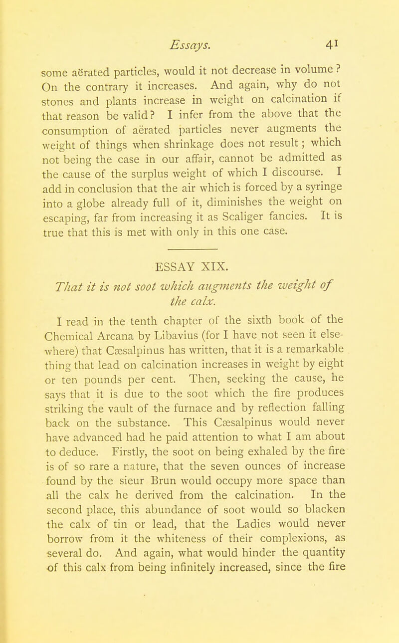 some aSrated particles, would it not decrease in volume ? On the contrary it increases. And again, why do not stones and plants increase in weight on calcination it that reason be valid ? I infer from the above that the consumption of aerated particles never augments the weight of things when shrinkage does not result; which not being the case in our affair, cannot be admitted as the cause of the surplus weight of which I discourse. I add in conclusion that the air which is forced by a syringe into a globe already full of it, diminishes the weight on escaping, far from increasing it as Scaliger fancies. It is true that this is met with only in this one case. ESSAY XIX. That it is not soot which augments the weight of the calx. I read in the tenth chapter of the sixth book of the Chemical Arcana by Libavius (for I have not seen it else- where) that Csesalpinus has written, that it is a remarkable thing that lead on calcination increases in weight by eight or ten pounds per cent. Then, seeking the cause, he says that it is due to the soot which the fire produces striking the vault of the furnace and by reflection falling back on the substance. This Csesalpinus would never have advanced had he paid attention to what I am about to deduce. Firstly, the soot on being exhaled by the fire is of so rare a nature, that the seven ounces of increase found by the sieur Brun would occupy more space than all the calx he derived from the calcination. In the second place, this abundance of soot would so blacken the calx of tin or lead, that the Ladies would never borrow from it the whiteness of their complexions, as several do. And again, what would hinder the quantity of this calx from being infinitely increased, since the fire