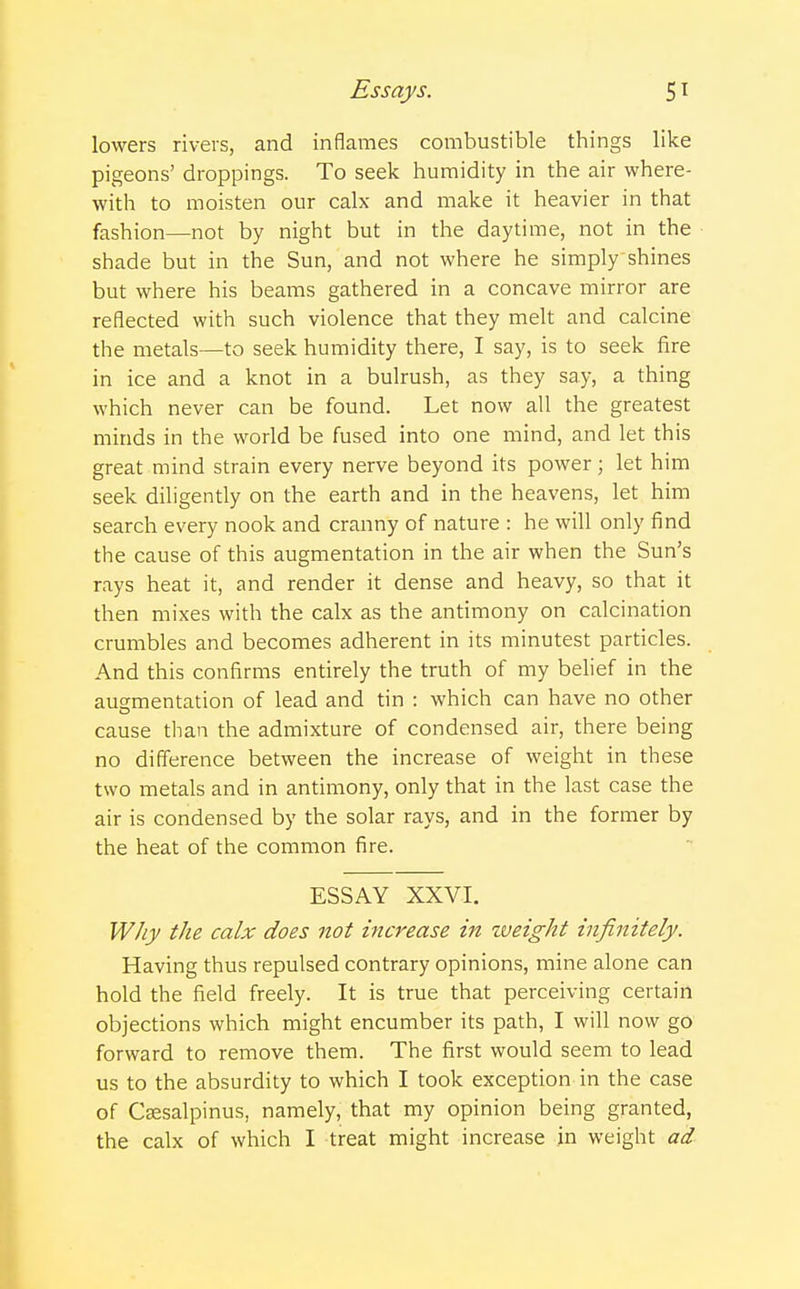 lowers rivers, and inflames combustible things like pigeons' droppings. To seek humidity in the air where- with to moisten our calx and make it heavier in that fashion—not by night but in the daytime, not in the shade but in the Sun, and not where he simply shines but where his beams gathered in a concave mirror are reflected with such violence that they melt and calcine the metals—to seek humidity there, I say, is to seek fire in ice and a knot in a bulrush, as they say, a thing which never can be found. Let now all the greatest minds in the world be fused into one mind, and let this great mind strain every nerve beyond its power; let him seek diligently on the earth and in the heavens, let him search every nook and cranny of nature : he will only find the cause of this augmentation in the air when the Sun's rays heat it, and render it dense and heavy, so that it then mixes with the calx as the antimony on calcination crumbles and becomes adherent in its minutest particles. And this confirms entirely the truth of my belief in the augmentation of lead and tin : which can have no other cause than the admixture of condensed air, there being no difference between the increase of weight in these two metals and in antimony, only that in the last case the air is condensed by the solar rays, and in the former by the heat of the common fire. ESSAY XXVI. Why the calx does not increase in zveight infinitely. Having thus repulsed contrary opinions, mine alone can hold the field freely. It is true that perceiving certain objections which might encumber its path, I will now go forward to remove them. The first would seem to lead us to the absurdity to which I took exception in the case of Csesalpinus, namely, that my opinion being granted, the calx of which I treat might increase in weight ad