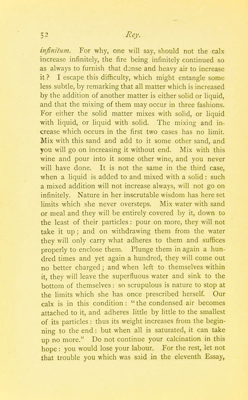 infinitum. For why, one will say, should not the calx increase infinitely, the fire being infinitely continued so as always to furnish that dense and heavy air to increase it ? I escape this difficulty, which might entangle some less subtle, by remarking that all matter which is increased by the addition of another matter is either solid or liquid, and that the mixing of them may occur in three fashions. For either the solid matter mixes with solid, or liquid with liquid, or liquid with solid. The mixing and in- crease which occurs in the first two cases has no limit. Mix with this sand and add to it some other sand, and you will go on increasing it without end. Mix with this wine and pour into it some other wine, and you never will have done. It is not the same in the third case, when a liquid is added to and mixed with a solid : such a mixed addition will not increase always, will not go on infinitely. Nature in her inscrutable wisdom has here set limits which she never oversteps. Mix water with sand or meal and they will be entirely covered by it, down to the least of their particles : pour on more, they will not take it up; and on withdrawing them from the water they will only carry what adheres to them and suffices properly to enclose them. Plunge them in again a hun- dred times and yet again a hundred, they will come out no better charged; and when left to themselves within it, they will leave the superfluous water and sink to the bottom of themselves: so scrupulous is nature to stop at the limits which she has once prescribed herself. Our calx is in this condition : the condensed air becomes attached to it, and adheres little by little to the smallest of its particles: thus its weight increases from the begin- ning to the end: but when all is saturated, it can take up no more. Do not continue your calcination in this hope : you would lose your labour. For the rest, let not that trouble you which was said in the eleventh Essay,