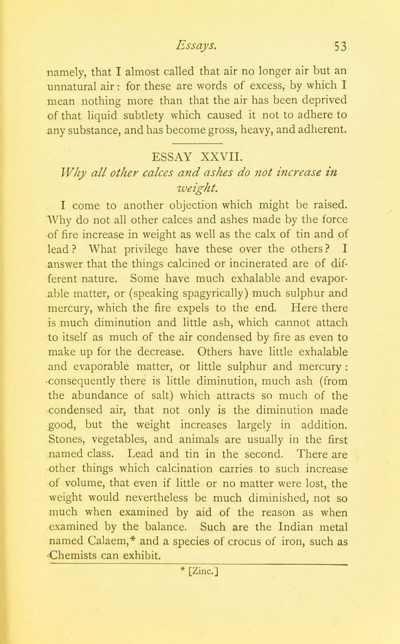 namely, that I almost called that air no longer air but an unnatural air: for these are words of excess, by which I mean nothing more than that the air has been deprived of that liquid subtlety which caused it not to adhere to any substance, and has become gross, heavy, and adherent. ESSAY XXVII. Why all other calces and ashes do not increase in weight. I come to another objection which might be raised. Why do not all other calces and ashes made by the force of fire increase in weight as well as the calx of tin and of lead ? What privilege have these over the others ? I answer that the things calcined or incinerated are of dif- ferent nature. Some have much exhalable and evapor- able matter, or (speaking spagyrically) much sulphur and mercury, which the fire expels to the end. Here there is much diminution and little ash, which cannot attach to itself as much of the air condensed by fire as even to make up for the decrease. Others have little exhalable and evaporable matter, or little sulphur and mercury : •consequently there is little diminution, much ash (from the abundance of salt) which attracts so much of the condensed air, that not only is the diminution made good, but the weight increases largely in addition. Stones, vegetables, and animals are usually in the first named class. Lead and tin in the second. There are other things which calcination carries to such increase of volume, that even if little or no matter were lost, the weight would nevertheless be much diminished, not so much when examined by aid of the reason as when examined by the balance. Such are the Indian metal named Calaem,* and a species of crocus of iron, such as ■Chemists can exhibit. * [Zinc]