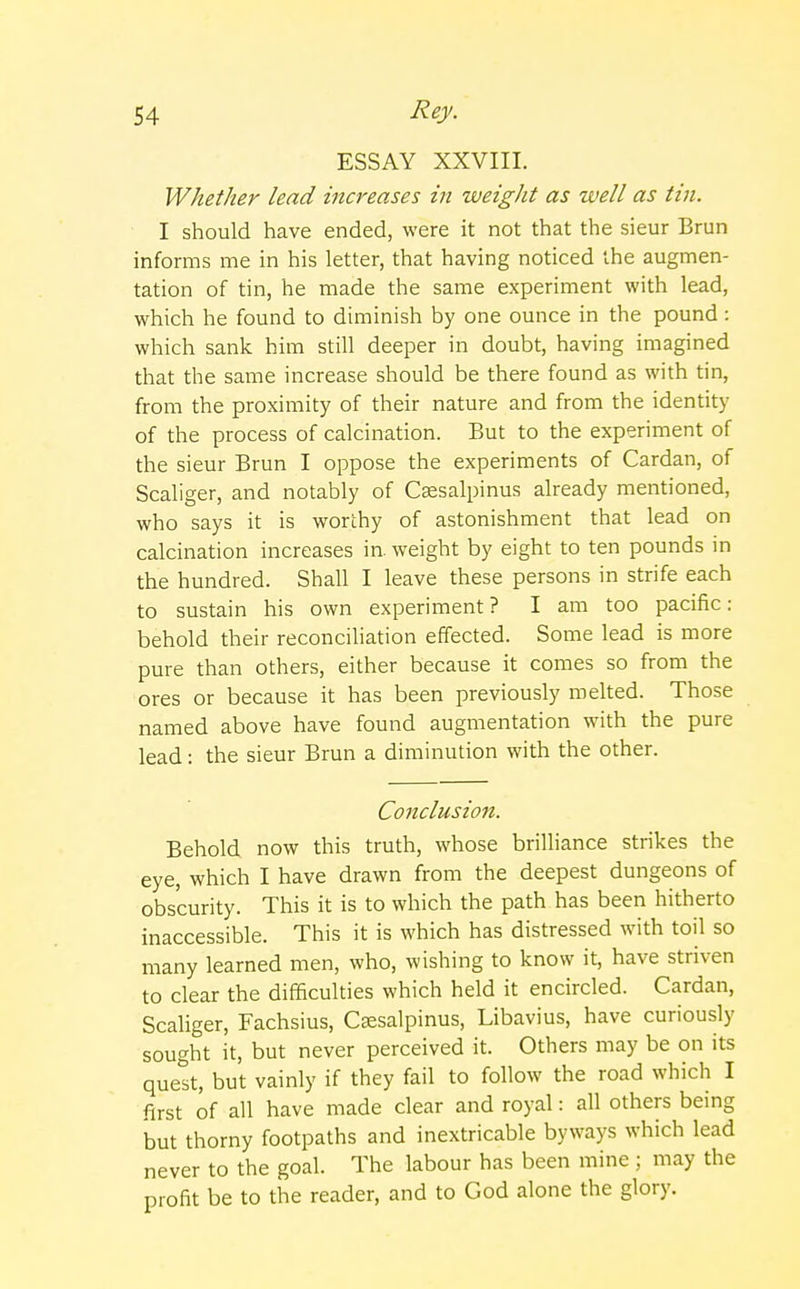 ESSAY XXVIII. Whether lead increases in weight as well as tin. I should have ended, were it not that the sieur Brun informs me in his letter, that having noticed the augmen- tation of tin, he made the same experiment with lead, which he found to diminish by one ounce in the pound : which sank him still deeper in doubt, having imagined that the same increase should be there found as with tin, from the proximity of their nature and from the identity of the process of calcination. But to the experiment of the sieur Brun I oppose the experiments of Cardan, of Scaliger, and notably of Csesalpinus already mentioned, who says it is worthy of astonishment that lead on calcination increases in. weight by eight to ten pounds in the hundred. Shall I leave these persons in strife each to sustain his own experiment ? I am too pacific: behold their reconciliation effected. Some lead is more pure than others, either because it comes so from the ores or because it has been previously melted. Those named above have found augmentation with the pure lead: the sieur Brun a diminution with the other. Conclusion. Behold now this truth, whose brilliance strikes the eye, which I have drawn from the deepest dungeons of obscurity. This it is to which the path has been hitherto inaccessible. This it is which has distressed with toil so many learned men, who, wishing to know it, have striven to clear the difficulties which held it encircled. Cardan, Scaliger, Fachsius, Ceesalpinus, Libavius, have curiously sought it, but never perceived it. Others may be on its quest, but vainly if they fail to follow the road which I first of all have made clear and royal: all others being but thorny footpaths and inextricable byways which lead never to the goal. The labour has been mine ; may the profit be to the reader, and to God alone the glory.