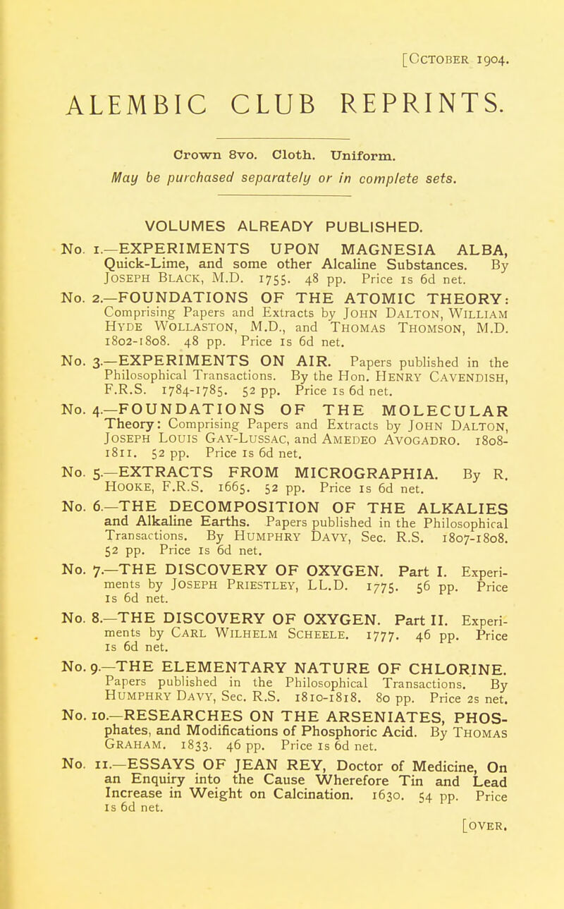 [October 1904. ALEMBIC CLUB REPRINTS. Crown 8vo. Cloth. Uniform. May be purchased separately or in complete sets. VOLUMES ALREADY PUBLISHED. No. 1.—EXPERIMENTS UPON MAGNESIA ALBA, Quick-Lime, and some other Alcaline Substances. By Joseph Black, M.D. 1755. 48 pp. Price is 6d net. No. 2.—FOUNDATIONS OF THE ATOMIC THEORY: Comprising Papers and Extracts by John Dalton, William Hyde Wollaston, M.D., and Thomas Thomson, M.D. 1802-1808. 48 pp. Price is 6d net. No. 3.—EXPERIMENTS ON AIR. Papers published in the Philosophical Transactions. By the Hon. HENRY CAVENDISH, F.R.S. 1784-1785. 52 pp. Price is 6d net. No. 4.—FOUNDATIONS OF THE MOLECULAR Theory: Comprising Papers and Extracts by John Dalton, Joseph Louis Gay-Lussac, and Amedeo Avogadro. 1808- 1811. 52 pp. Price is 6d net. No. 5.—EXTRACTS FROM MICROGRAPH I A. By R. Hooke, F.R.S. 1665. 52 pp. Price is 6d net. No. 6.—THE DECOMPOSITION OF THE ALKALIES and Alkaline Earths. Papers published in the Philosophical Transactions. By Humphry Davy, Sec. R.S. 1807-1808. 52 pp. Price is 6d net. No. 7.—THE DISCOVERY OF OXYGEN. Part I. Experi- ments by Joseph Priestley, LL.D. 1775. 56 pp. Price Is 6d net. No. 8.—THE DISCOVERY OF OXYGEN. Part II. Experi- ments by Carl Wilhelm Scheele. 1777. 46 pp. Price is 6d net. No. 9.—THE ELEMENTARY NATURE OF CHLORINE. Papers published in the Philosophical Transactions. By Humphry Davy, Sec. R.S. 1810-1818. 80 pp. Price 2s net. No. 10.—RESEARCHES ON THE ARSENIATES, PHOS- phates, and Modifications of Phosphoric Acid. By Thomas Graham. 1833. 46 pp. Price is 6d net. No. 11.—ESSAYS OF JEAN REY, Doctor of Medicine, On an Enquiry into the Cause Wherefore Tin and Lead Increase in Weight on Calcination. 1630. 54 pp. Price is 6d net. [OVER.