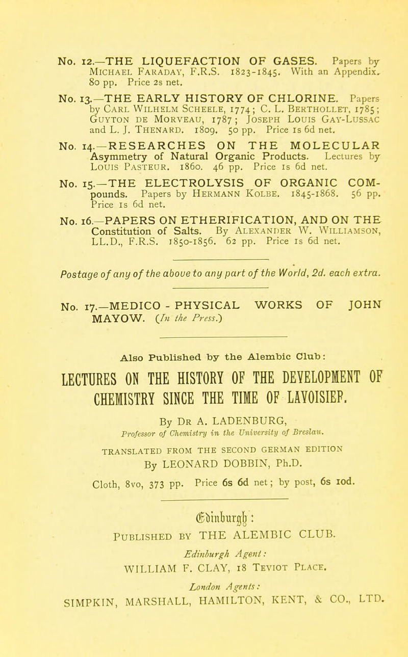 No. 12.—THE LIQUEFACTION OF GASES. Papers by Michael Faraday, F.R.S. 1823-1845. With an Appendix. 80 pp. Price 2s net. No. 13.—THE EARLY HISTORY OF CHLORINE. Papers by Carl Wilhelm Scheele, 1774; C. L. Berthollet, 1785; Guyton de Morveau, 1787; Joseph Louis Gay-Lussac and L. J. Thenard. 1809. 50 pp. Price is 6d net. No. 14. —RESEARCHES ON THE MOLECULAR Asymmetry of Natural Organic Products. Lectures by Louis Pasteur, i860. 46 pp. Price is 6d net. No. 15.—THE ELECTROLYSIS OF ORGANIC COM- pounds. Papers by Hermann Kolbe. 1845-1868. 56 pp. Price is 6d net. No. 16.—PAPERS ON ETHERIFICATION, AND ON THE Constitution of Salts. By Alexander W. Williamson, LL.D., F.R.S. 1850-1856. 62 pp. Price is 6d net. Postage of any of the above to any part of the World, 2d. each extra. No. 17.—MEDICO - PHYSICAL WORKS OF JOHN MAYOW. (In the Press) Also Published by the Alembic Club: LECTURES ON THE HISTORY OF THE DEVELOPMENT OF CHEMISTRY SINCE THE TIME OF LAYOISIEP. By Dr A. LADENBURG, Professor of Chemistry in the University of Brcslau. TRANSLATED FROM THE SECOND GERMAN EDITION By LEONARD DOBBIN, Ph.D. Cloth, 8vo, 373 PP- Price 6s 6d net; by post, 6s iod. Published by THE ALEMBIC CLUB. Edinburgh Agent : WILLIAM F. CLAY, 18 Teviot Place. London Agents: SIMPKIN, MARSHALL, HAMILTON, KENT, & CO., LTD.