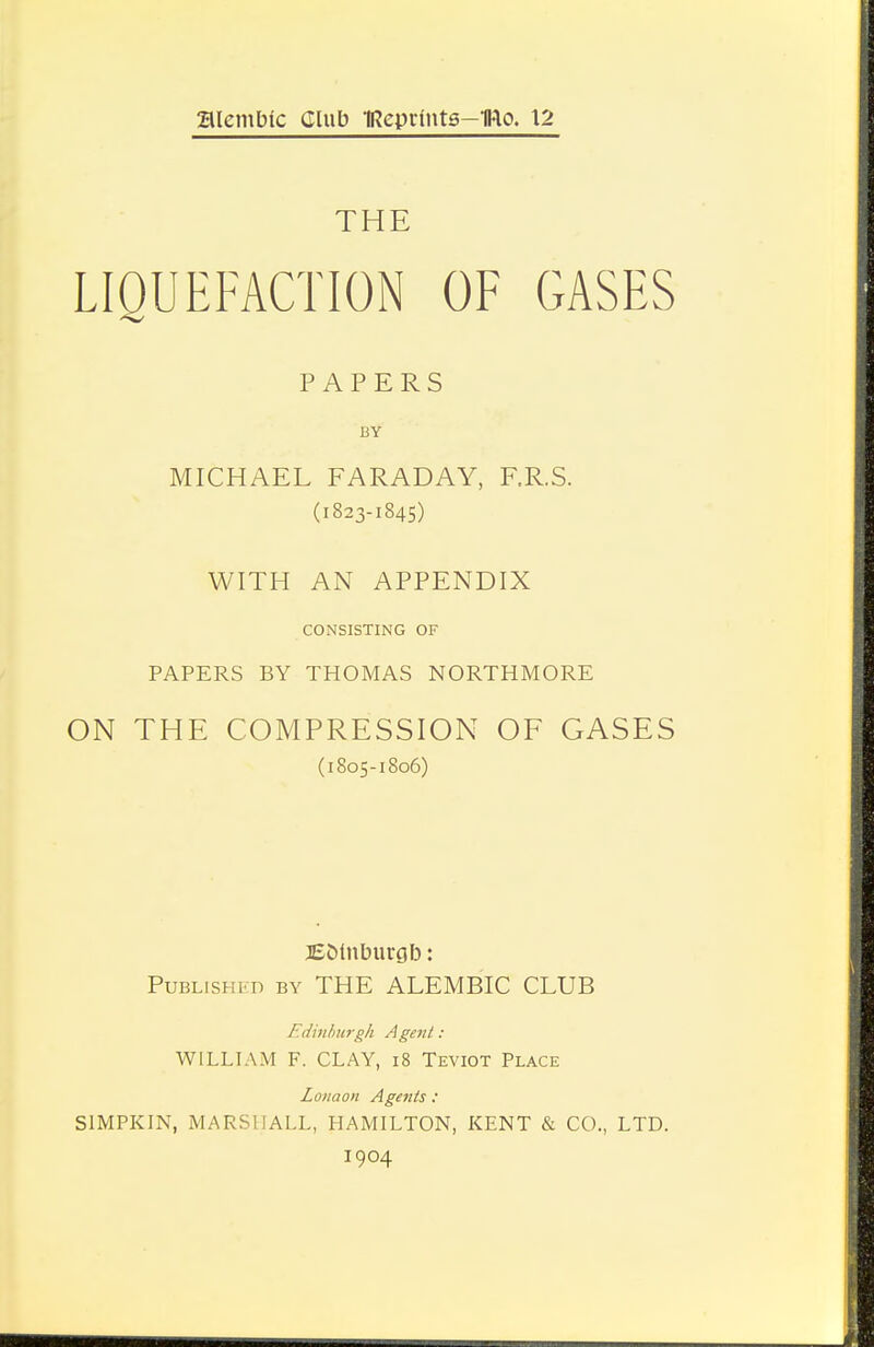 alembic Club IRepdnts-IRo. 12 THE LIQUEFACTION OF GASES PAPERS BY MICHAEL FARADAY, F.R.S. (1823-1845) WITH AN APPENDIX CONSISTING OF PAPERS BY THOMAS NORTHMORE ON THE COMPRESSION OF GASES (1805-1806) 3E5tnbur0b: PuBLisHKn BY THE ALEMBIC CLUB Edinhurgh Agent: WILLIAM F. CLAY, i8 Teviot Place Lonaon Agents : SIMPKIN, MARSHALL, HAMILTON, KENT & CO., LTD. 1904