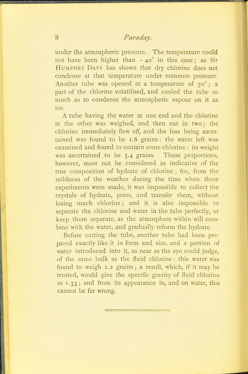 under the atmospheric pressure. The temperature could not have been higher than - 40° in this case; as Sir Humphry Davy has shown that dry chlorine does not condense at that temperature under common pressure. Another tube was opened at a temperature of 50°; a part of the chlorine volatilised, and cooled the tube so much as to condense the atmospheric vapour on it as ice. A tube having the water at one end and the chlorine at the other was weighed, and then cut in two; the chlorine immediately flew off, and the loss being ascer- tained was found to be 1.6 grains : the water left was examined and found to contain some chlorine : its weight was ascertained to be 5.4 grains. These proportions, however, must not be considered as indicative of the true composition of hydrate of chlorine ; for, from the mildness of the weather during the time when these experiments were made, it was impossible to collect the crystals of hydrate, press, and transfer them, without losing much chlorine; and it is also impossible to separate the chlorine and water in the tube perfectly, or keep them separate, as the atmosphere within will com- bine with the water, and gradually reform the hydrate. Before cutting the tube, another tube had been pre- pared exactly like it in form and size, and a portion of water introduced into it, as near as the eye could judge, of the same bulk as the fluid chlorine : this water was found to weigh 1.2 grains; a result, which, if it may be trusted, would give the specific gravity of fluid chlorine as 1.33; and from its appearance in, and on water, this cannot be far wrong.