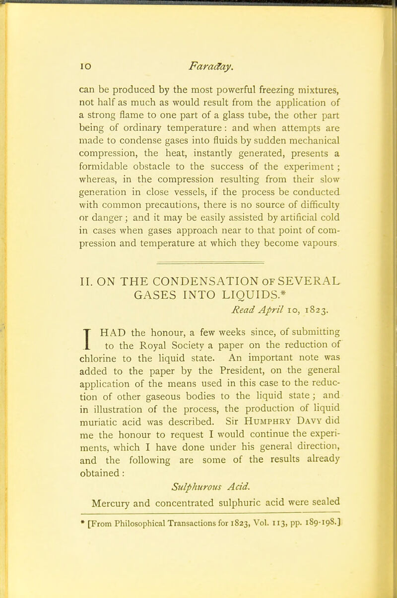 can be produced by the most powerful freezing mixtures, not half as much as would result from the application of a strong flame to one part of a glass tube, the other part being of ordinary temperature : and when attempts are made to condense gases into fluids by sudden mechanical compression, the heat, instantly generated, presents a formidable obstacle to the success of the experiment; whereas, in the compression resulting from their slow generation in close vessels, if the process be conducted with common precautions, there is no source of difficulty or danger; and it may be easily assisted by artificial cold in cases when gases approach near to that point of com- pression and temperature at which they become vapours II. ON THE CONDENSATION of SEVERAL GASES INTO LIQUIDS* Read April lo, 1823. IHAD the honour, a few weeks since, of submitting to the Royal Society a paper on the reduction of chlorine to the Uquid state. An important note was added to the paper by the President, on the general apphcation of the means used in this case to the reduc- tion of other gaseous bodies to the liquid state; and in illustration of the process, the production of liquid muriatic acid was described. Sir Humphry Davy did me the honour to request I would continue the experi- ments, which I have done under his general direction, and the following are some of the results already obtained: Sulphurous Acid. Mercury and concentrated sulphuric acid were sealed ♦ [From Philosophical Transactions for 1S23, Vol. 113, pp. 189-198.]