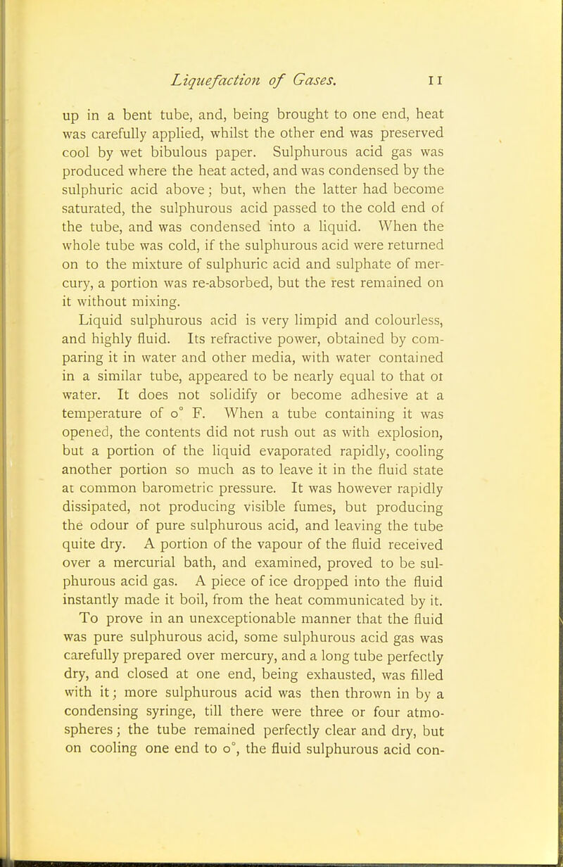 up in a bent tube, and, being brought to one end, heat was carefully applied, whilst the other end was preserved cool by wet bibulous paper. Sulphurous acid gas was produced where the heat acted, and was condensed by the sulphuric acid above; but, when the latter had become saturated, the sulphurous acid passed to the cold end of the tube, and was condensed into a liquid. When the whole tube was cold, if the sulphurous acid were returned on to the mixture of sulphuric acid and sulphate of mer- cury, a portion was re-absorbed, but the rest remained on it without mixing. Liquid sulphurous acid is very limpid and colourless, and highly fluid. Its refractive power, obtained by com- paring it in water and other media, with water contained in a similar tube, appeared to be nearly equal to that oi water. It does not solidify or become adhesive at a temperature of o° F. When a tube containing it was opened, the contents did not rush out as with explosion, but a portion of the liquid evaporated rapidly, cooling another portion so much as to leave it in the fluid state at common barometric pressure. It was however rapidly dissipated, not producing visible fumes, but producing the odour of pure sulphurous acid, and leaving the tube quite dry. A portion of the vapour of the fluid received over a mercurial bath, and examined, proved to be sul- phurous acid gas. A piece of ice dropped into the fluid instantly made it boil, from the heat communicated by it. To prove in an unexceptionable manner that the fluid was pure sulphurous acid, some sulphurous acid gas was carefully prepared over mercury, and a long tube perfectly dry, and closed at one end, being exhausted, was filled with it; more sulphurous acid was then thrown in by a condensing syringe, till there were three or four atmo- spheres ; the tube remained perfectly clear and dry, but on cooling one end to o°, the fluid sulphurous acid con-