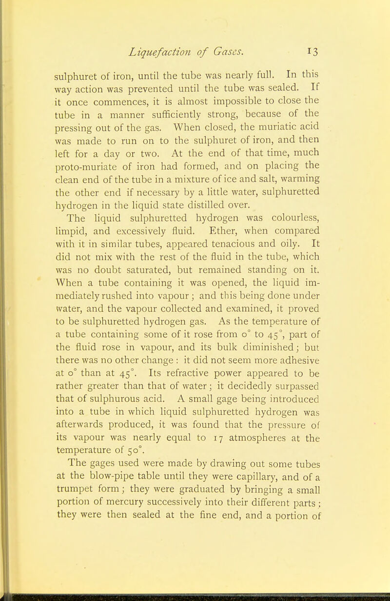sulphuret of iron, until the tube was nearly full. In this way action was prevented until the tube was sealed. If it once commences, it is almost impossible to close the tube in a manner sufficiently strong, because of the pressing out of the gas. When closed, the muriatic acid was made to run on to the sulphuret of iron, and then left for a day or two. At the end of that time, much proto-muriate of iron had formed, and on placing the clean end of the tube in a mixture of ice and salt, warming the other end if necessary by a little water, sulphuretted hydrogen in the liquid state distilled over. The liquid sulphuretted hydrogen was colourless, limpid, and excessively fluid. Ether, when compared with it in similar tubes, appeared tenacious and oily. It did not mix with the rest of the fluid in the tube, which was no doubt saturated, but remained standing on it. When a tube containing it was opened, the liquid im- mediately rushed into vapour; and this being done under water, and the vapour collected and examined, it proved to be sulphuretted hydrogen gas. As the temperature of a tube containing some of it rose from 0° to 45°, part of the fluid rose in vapour, and its bulk diminished; but there was no other change : it did not seem more adhesive at 0° than at 45°. Its refractive power appeared to be rather greater than that of water; it decidedly surpassed that of sulphurous acid. A small gage being introduced into a tube in which liquid sulphuretted hydrogen was afterwards produced, it was found that the pressure of its vapour was nearly equal to 17 atmospheres at the temperature of 50°. The gages used were made by drawing out some tubes at the blow-pipe table until they were capillary, and of a trumpet form; they were graduated by bringing a small portion of mercury successively into their different parts : they were then sealed at the fine end, and a portion of