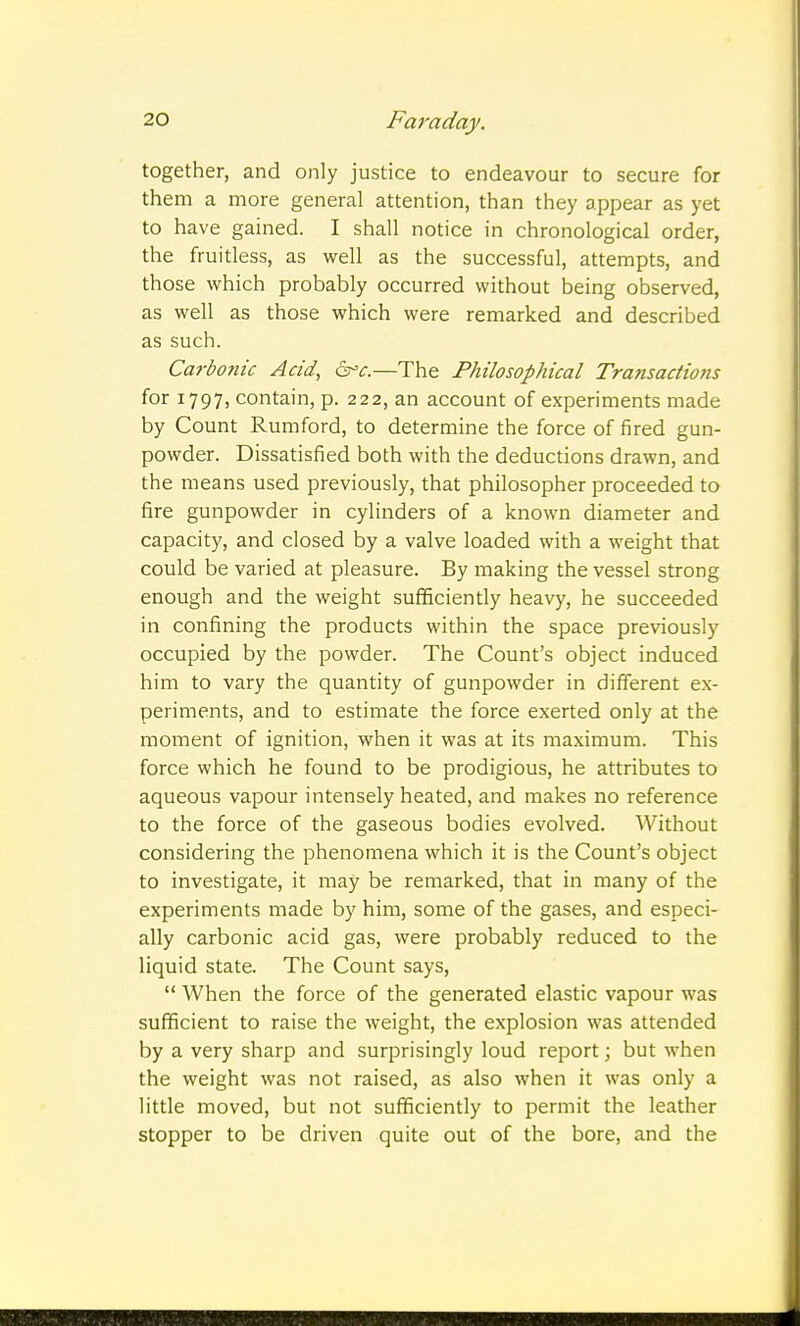 together, and only justice to endeavour to secure for them a more general attention, than they appear as yet to have gained. I shall notice in chronological order, the fruitless, as well as the successful, attempts, and those which probably occurred without being observed, as well as those which were remarked and described as such. Carbonic Acid, dr^c.—The Philosophical Transactions for 1797, contain, p. 222, an account of experiments made by Count Rumford, to determine the force of fired gun- powder. Dissatisfied both with the deductions drawn, and the means used previously, that philosopher proceeded to fire gunpowder in cylinders of a known diameter and capacity, and closed by a valve loaded with a weight that could be varied at pleasure. By making the vessel strong enough and the weight sufficiently heavy, he succeeded in confining the products within the space previously occupied by the powder. The Count's object induced him to vary the quantity of gunpowder in different ex- periments, and to estimate the force exerted only at the moment of ignition, when it was at its maximum. This force which he found to be prodigious, he attributes to aqueous vapour intensely heated, and makes no reference to the force of the gaseous bodies evolved. Without considering the phenomena which it is the Count's object to investigate, it may be remarked, that in many of the experiments made by him, some of the gases, and especi- ally carbonic acid gas, were probably reduced to the liquid state. The Count says,  When the force of the generated elastic vapour was sufficient to raise the weight, the explosion was attended by a very sharp and surprisingly loud report; but when the weight was not raised, as also when it was only a little moved, but not sufficiently to permit the leather stopper to be driven quite out of the bore, and the