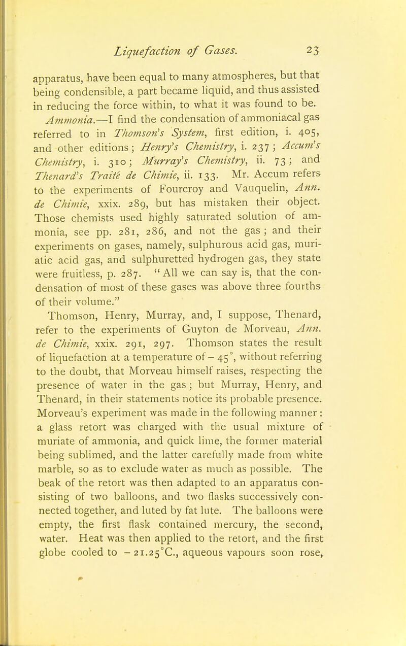 apparatus, have been equal to many atmospheres, but that being condensible, a part became liquid, and thus assisted in reducing the force within, to what it was found to be. Ammo7iia.—I find the condensation of ammoniacal gas referred to in Thomson's System, first edition, i. 405, and other editions; Henry's Chemistry, i. 237; Accum's Chemistry, i. 310; Murray's Chemistry, ii. 73; and Thenard's Traite de Chimie, ii. 133. Mr. Accum refers to the experiments of Fourcroy and Vauquelin, Ann. de Chimie, xxix. 289, but has mistaken their object. Those chemists used highly saturated solution of am- monia, see pp. 281, 286, and not the gas ; and their experiments on gases, namely, sulphurous acid gas, muri- atic acid gas, and sulphuretted hydrogen gas, they state were fruitless, p. 287. All we can say is, that the con- densation of most of these gases was above three fourths of their volume. Thomson, Henry, Murray, and, I suppose, Thenard, refer to the experiments of Guyton de Morveau, Ann. de ChiiJiie, xxix. 291, 297. Thomson states the result of Hquefaction at a temperature of - 45°, without referring to the doubt, that Morveau himself raises, respecting the presence of water in the gas ; but Murray, Henry, and Thenard, in their statements notice its probable presence. Morveau's experiment was made in the following manner : a glass retort was charged with the usual mixture of muriate of ammonia, and quick lime, the former material being sublimed, and the latter carefully made from white marble, so as to exclude water as much as possible. The beak of the retort was then adapted to an apparatus con- sisting of two balloons, and two flasks successively con- nected together, and luted by fat lute. The balloons were empty, the first flask contained mercury, the second, water. Heat was then applied to the retort, and the first globe cooled to - 21.25°C., aqueous vapours soon rose.