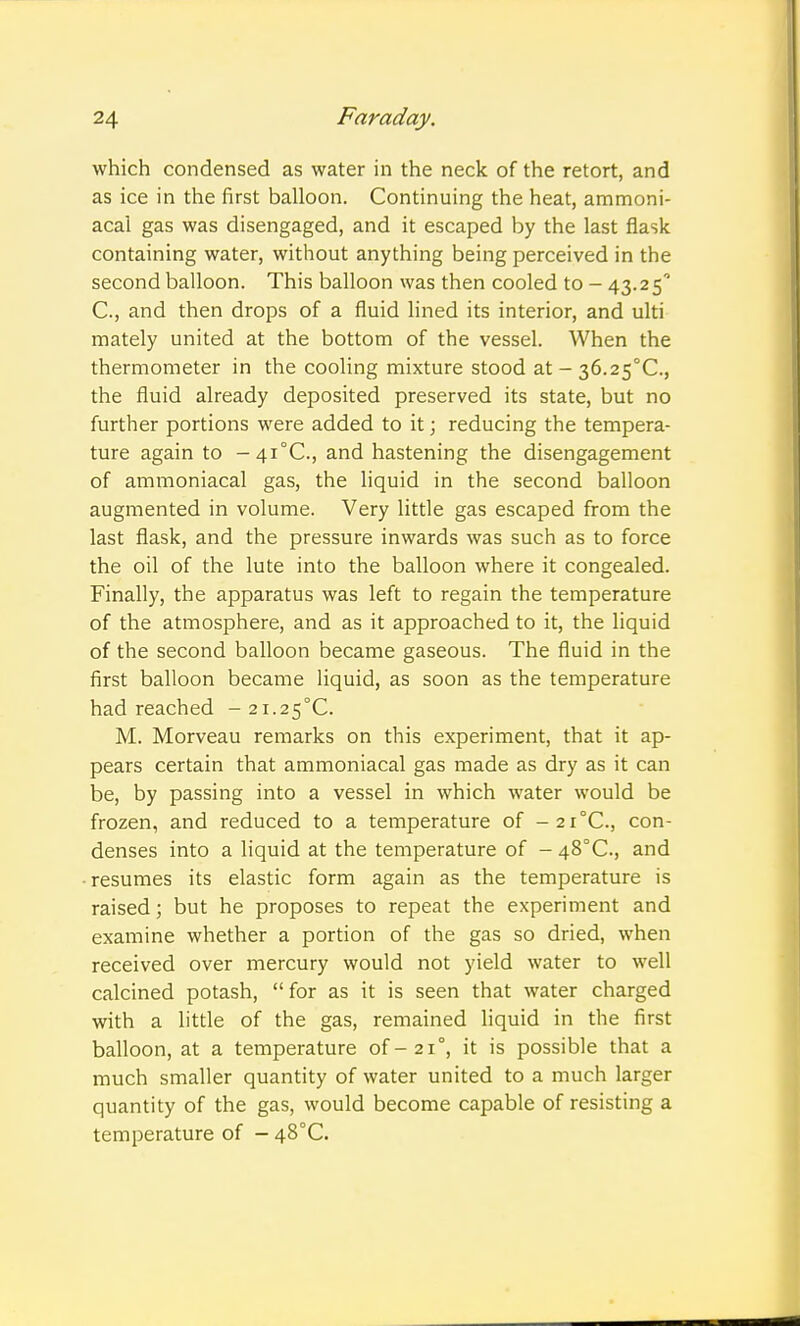 which condensed as water in the neck of the retort, and as ice in the first balloon. Continuing the heat, ammoni- acal gas was disengaged, and it escaped by the last flask containing water, without anything being perceived in the second balloon. This balloon was then cooled to - 43.25' C, and then drops of a fluid lined its interior, and ulti mately united at the bottom of the vessel. When the thermometer in the cooling mixture stood at - 36.2S°C., the fluid already deposited preserved its state, but no further portions were added to it; reducing the tempera- ture again to -4i°C., and hastening the disengagement of ammoniacal gas, the liquid in the second balloon augmented in volume. Very little gas escaped from the last flask, and the pressure inwards was such as to force the oil of the lute into the balloon where it congealed. Finally, the apparatus was left to regain the temperature of the atmosphere, and as it approached to it, the liquid of the second balloon became gaseous. The fluid in the first balloon became liquid, as soon as the temperature had reached - 2i.25°C. M. Morveau remarks on this experiment, that it ap- pears certain that ammoniacal gas made as dry as it can be, by passing into a vessel in which water would be frozen, and reduced to a temperature of -2r°C., con- denses into a liquid at the temperature of - 48°C., and resumes its elastic form again as the temperature is raised; but he proposes to repeat the experiment and examine whether a portion of the gas so dried, when received over mercury would not yield water to well calcined potash, for as it is seen that water charged with a little of the gas, remained liquid in the first balloon, at a temperature of-21°, it is possible that a much smaller quantity of water united to a much larger quantity of the gas, would become capable of resisting a temperature of - 48°C.