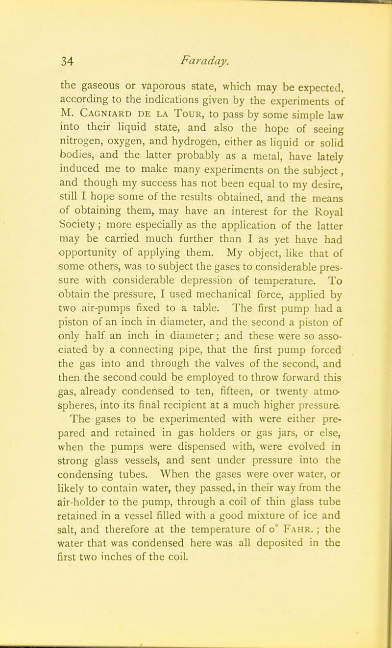 the gaseous or vaporous state, which may be expected, according to the indications given by the experiments of M. Cagniard de la Tour, to pass by some simple law into their liquid state, and also the hope of seeing nitrogen, oxygen, and hydrogen, either as liquid or solid bodies, and the latter probably as a metal, have lately induced me to make many experiments on the subject, and though my success has not been equal to my desire, still I hope some of the results obtained, and the means of obtaining them, may have an interest for the Royal Society; more especially as the application of the latter may be carried much further than I as yet have had opportunity of applying them. My object, like that of some others, was to subject the gases to considerable pres- sure with considerable depression of temperature. To obtain the pressure, I used mechanical force, applied by two air-pumps fixed to a table. The first pump had a piston of an inch in diameter, and the second a piston of only half an inch in diameter; and these were so asso- ciated by a connecting pipe, that the first pump forced the gas into and through the valves of the second, and then the second could be employed to throw forward this gas, already condensed to ten, fifteen, or twenty atmo- spheres, into its final recipient at a much higher pressure The gases to be experimented with were either pre- pared and retained in gas holders or gas jars, or else, when the pumps were dispensed with, were evolved in strong glass vessels, and sent under pressure into the condensing tubes. When the gases were over water, or likely to contain water, they passed, in their way from the air-holder to the pump, through a coil of thin glass tube retained in a vessel filled with a good mixture of ice and salt, and therefore at the temperature of o° Fahr. ; the water that was condensed here was all deposited in the first two inches of the coil.