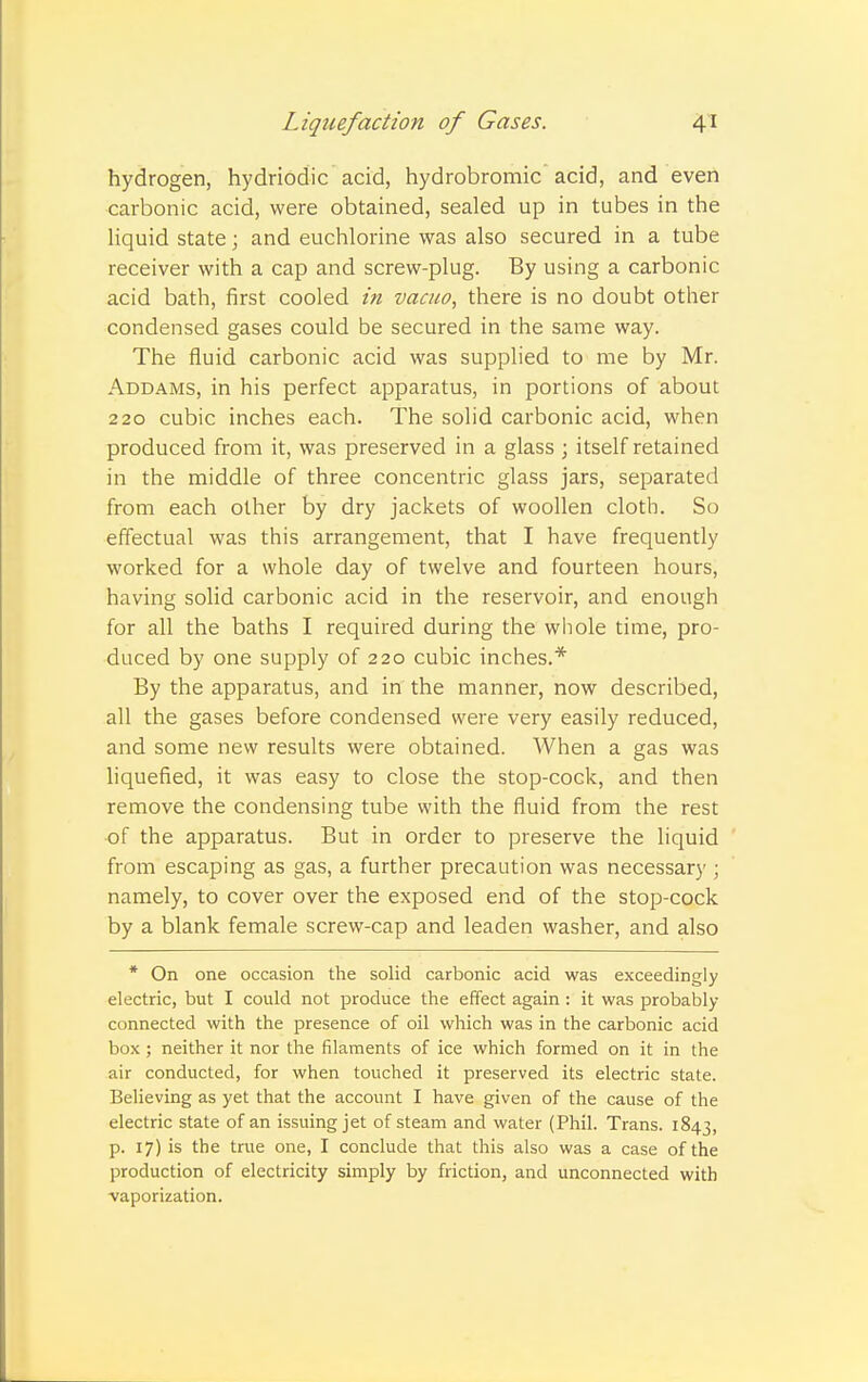 hydrogen, hydriodic acid, hydrobromic acid, and even carbonic acid, were obtained, sealed up in tubes in the liquid state; and euchlorine was also secured in a tube receiver with a cap and screw-plug. By using a carbonic acid bath, first cooled in vacuo, there is no doubt other condensed gases could be secured in the same way. The fluid carbonic acid was supplied to me by Mr. Addams, in his perfect apparatus, in portions of about 220 cubic inches each. The solid carbonic acid, when produced from it, was preserved in a glass ; itself retained in the middle of three concentric glass jars, separated from each other by dry jackets of woollen cloth. So effectual was this arrangement, that I have frequently worked for a whole day of twelve and fourteen hours, having solid carbonic acid in the reservoir, and enough for all the baths I required during the whole time, pro- duced by one supply of 220 cubic inches.* By the apparatus, and in the manner, now described, all the gases before condensed were very easily reduced, and some new results were obtained. When a gas was liquefied, it was easy to close the stop-cock, and then remove the condensing tube with the fluid from the rest of the apparatus. But in order to preserve the liquid from escaping as gas, a further precaution was necessary ; namely, to cover over the exposed end of the stop-cock by a blank female screw-cap and leaden washer, and also * On one occasion the solid carbonic acid was exceedingly electric, but I could not produce the effect again : it was probably- connected with the presence of oil which was in the carbonic acid box ; neither it nor the filaments of ice which formed on it in the air conducted, for when touched it preserved its electric state. Believing as yet that the account I have given of the cause of the electric state of an issuing jet of steam and water (Phil. Trans. 1843, p. 17) is the true one, I conclude that this also was a case of the production of electricity simply by friction, and unconnected with vaporization.